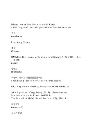 Discussion on Multiculturalism in Korea
- The Origin of Lack of Opposition to Multiculturalism
저자
(Authors)
Lee, Yong Seung
출처
(Source)
OMNES: The Journal of Multicultural Society 5(2), 2015.1, 85-
114 (30
pages)
발행처
(Publisher)
숙명여자대학교 다문화통합연구소
Sookmyung Institute for Multicultural Studies
URL http://www.dbpia.co.kr/Article/NODE06094386
APA Style Lee, Yong Seung (2015). Discussion on
Multiculturalism in Korea. OMNES:
The Journal of Multicultural Society, 5(2), 85-114.
이용정보
(Accessed)
저작권 안내
 