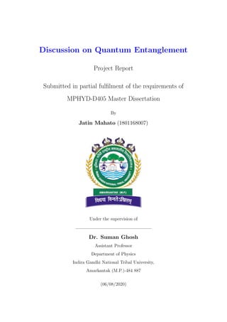 Discussion on Quantum Entanglement
Project Report
Submitted in partial fulfilment of the requirements of
MPHYD-D405 Master Dissertation
By
Jatin Mahato (1801168007)
Under the supervision of
Dr. Suman Ghosh
Assistant Professor
Department of Physics
Indira Gandhi National Tribal University,
Amarkantak (M.P.)-484 887
(06/08/2020)
 