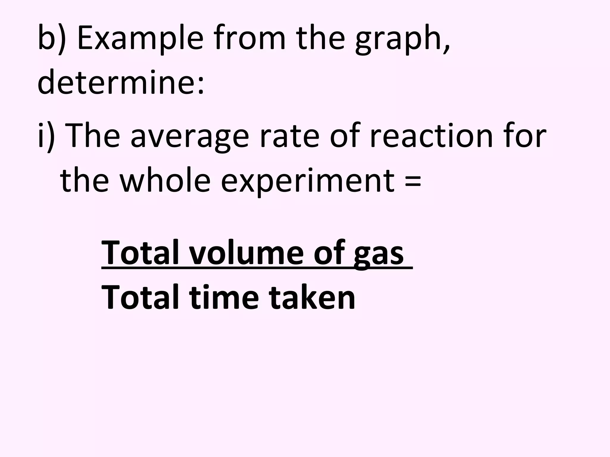 b) Example from the graph, determine: i) The average rate of reaction for the whole experiment = Total volume of gas  Total time taken 