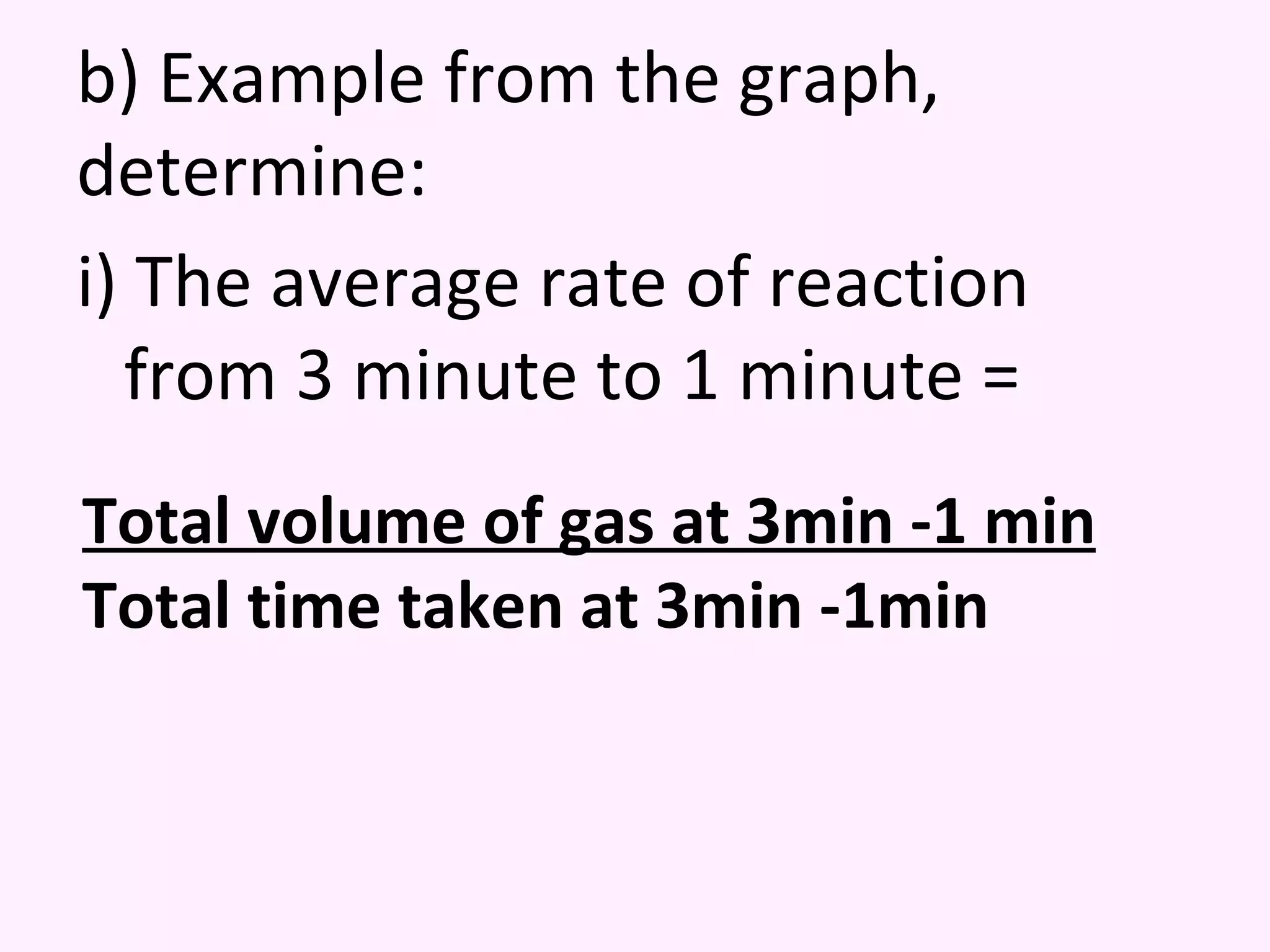 b) Example from the graph, determine: i) The average rate of reaction from 3 minute to 1 minute = Total volume of gas at 3min -1 min Total time taken at 3min -1min 