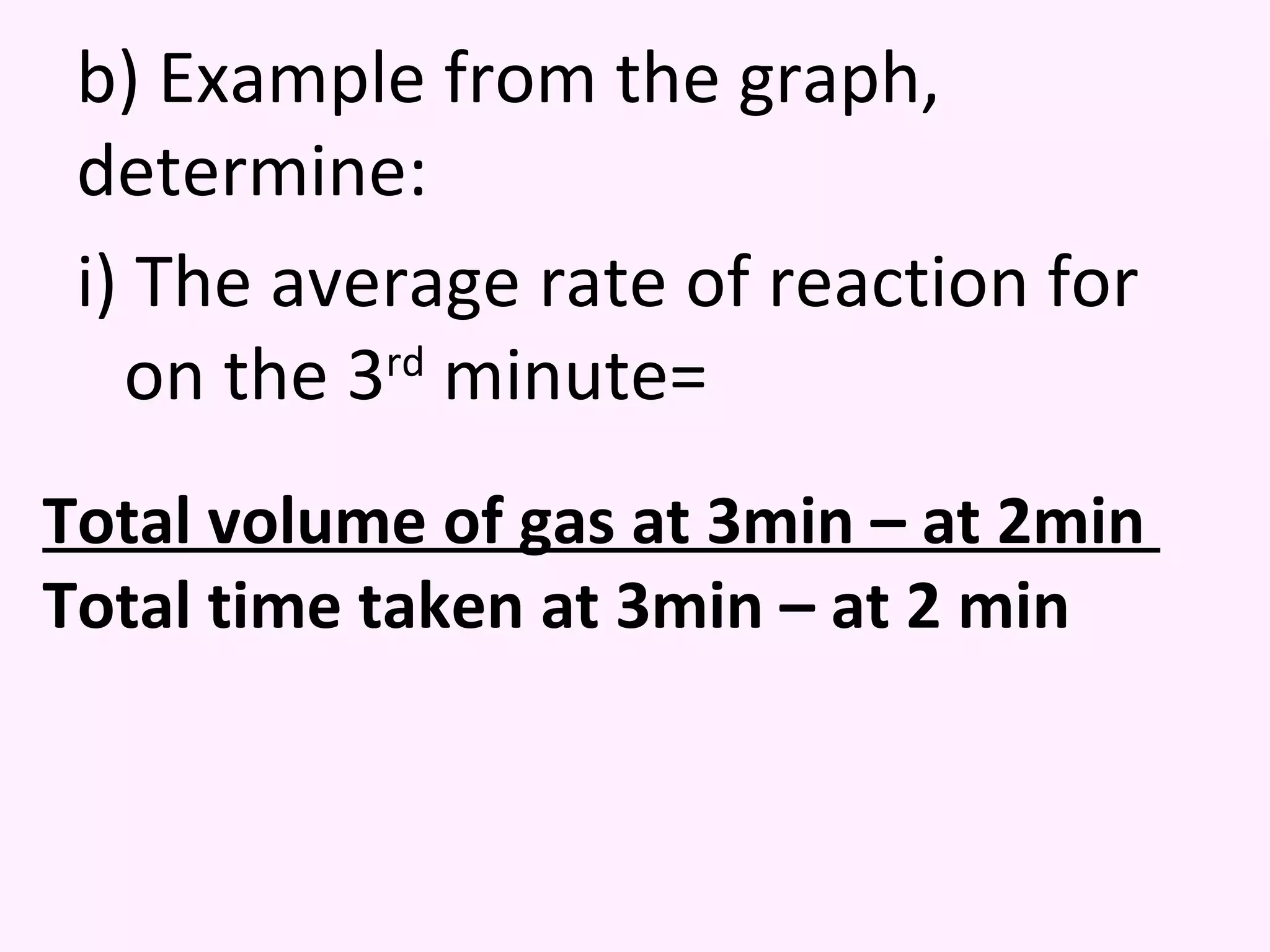 b) Example from the graph, determine: i) The average rate of reaction for on the 3 rd  minute= Total volume of gas at 3min – at 2min  Total time taken at 3min – at 2 min 