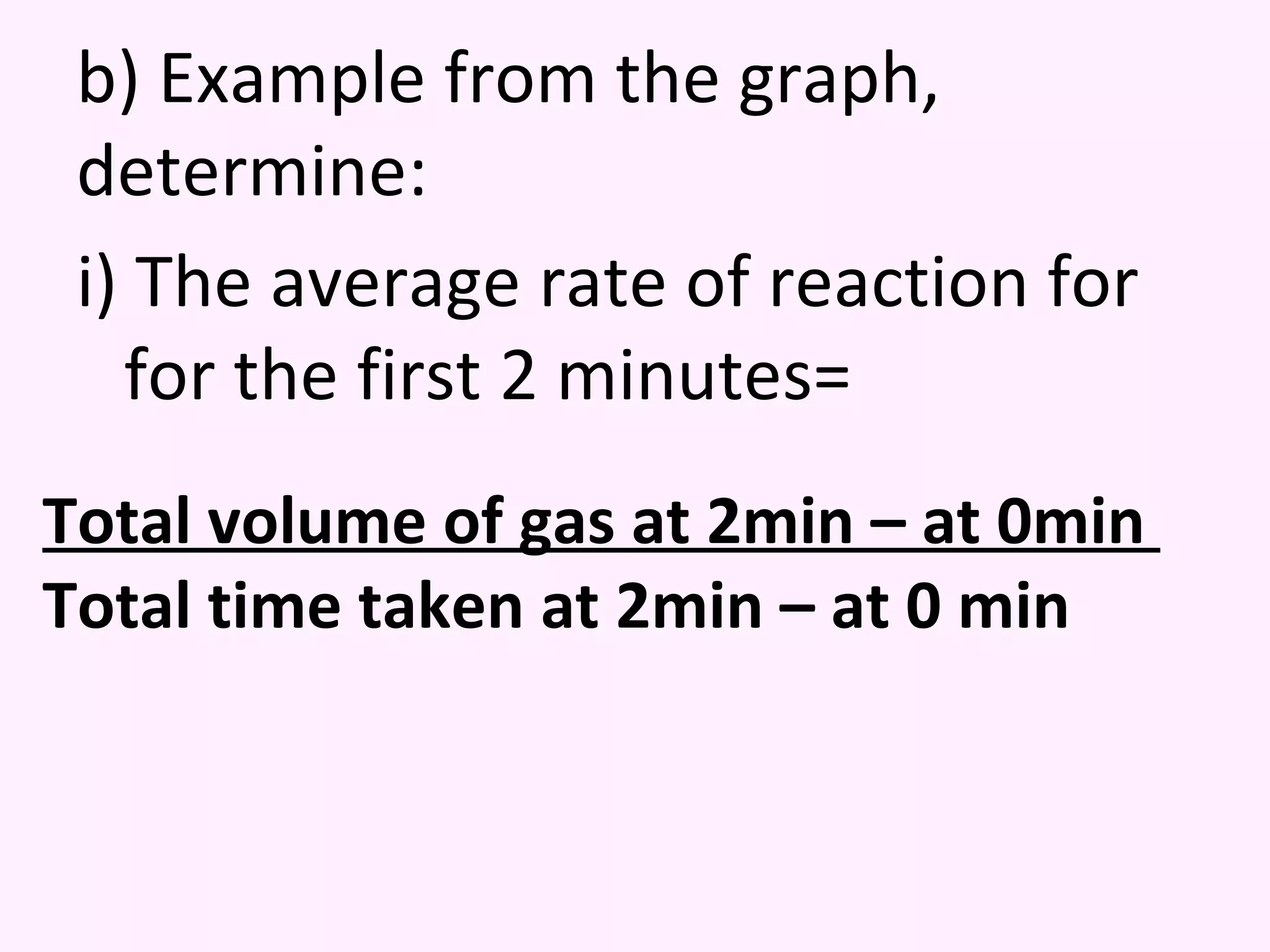 b) Example from the graph, determine: i) The average rate of reaction for for the first 2 minutes= Total volume of gas at 2min – at 0min  Total time taken at 2min – at 0 min 
