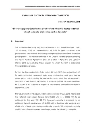 Discussion paper for determination of tariff for Rooftop and Small kilowatt scale solar PV plants
1
KARNATAKA ELECTRICITY REGULATORY COMMISSION
Date: 16th November, 2015
“Discussion paper for determination of tariff for Grid-Interactive Rooftop and Small
kilowatt scale solar photovoltaic plants in Karnataka’’
1. Preamble:
The Karnataka Electricity Regulatory Commission had issued an Order dated
10th October, 2013 on “Determination of Tariff for grid connected solar
photovoltaic, solar thermal and rooftop solar photovoltaic and other small solar
power plants”. The tariff determined in this Order is valid for projects entering
into Power Purchase Agreement (PPA) on or after 1st April, 2013 and upto 31st
March, 2018 but excluding those projects for which the tariff is discovered
through bidding process.
Further, the Commission in its Order dated 30th July, 2015, has revised the tariff
for grid connected megawatt scale solar photovoltaic and solar thermal
power plants duly factoring the decline in capital cost. This has resulted in
reduction in tariff from Rs.8.40/unit to Rs.6.51/unit for solar PV plants and from
Rs.10.92/unit to Rs. 10.85/unit in respect of solar thermal plants effective from 1st
September, 2015.
The Government of India (GoI), vide Resolution dated 1st July, 2015, has revised
the National Solar Mission targets from 20,000 MW to 1, 00,000 MW to be
achieved by the year 2021-22. This targeted capacity is proposed to be
achieved through deployment of 40,000 MW of Rooftop solar projects and
60,000 MW of large and medium-scale solar projects. This proposed capacity
addition of rooftop solar power is envisaged under the following categories:
 