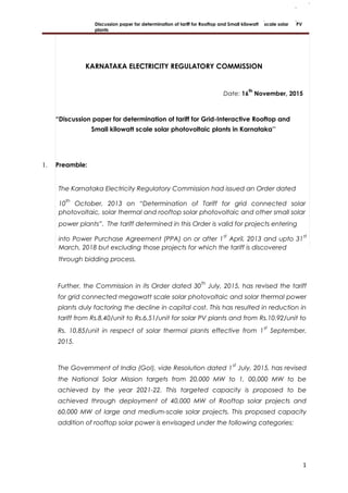 Discussion paper for determination of tariff for Rooftop and Small kilowatt scale solar PV
plants
KARNATAKA ELECTRICITY REGULATORY COMMISSION
Date: 16
th
November, 2015
“Discussion paper for determination of tariff for Grid-Interactive Rooftop and
Small kilowatt scale solar photovoltaic plants in Karnataka’’
1. Preamble:
The Karnataka Electricity Regulatory Commission had issued an Order dated
10
th
October, 2013 on “Determination of Tariff for grid connected solar
photovoltaic, solar thermal and rooftop solar photovoltaic and other small solar
power plants”. The tariff determined in this Order is valid for projects entering
into Power Purchase Agreement (PPA) on or after 1
st
April, 2013 and upto 31
st
March, 2018 but excluding those projects for which the tariff is discovered
through bidding process.
Further, the Commission in its Order dated 30
th
July, 2015, has revised the tariff
for grid connected megawatt scale solar photovoltaic and solar thermal power
plants duly factoring the decline in capital cost. This has resulted in reduction in
tariff from Rs.8.40/unit to Rs.6.51/unit for solar PV plants and from Rs.10.92/unit to
Rs. 10.85/unit in respect of solar thermal plants effective from 1
st
September,
2015.
The Government of India (GoI), vide Resolution dated 1
st
July, 2015, has revised
the National Solar Mission targets from 20,000 MW to 1, 00,000 MW to be
achieved by the year 2021-22. This targeted capacity is proposed to be
achieved through deployment of 40,000 MW of Rooftop solar projects and
60,000 MW of large and medium-scale solar projects. This proposed capacity
addition of rooftop solar power is envisaged under the following categories:
1
 