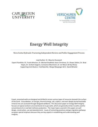 Energy Well Integrity
Nova Scotia Hydraulic Fracturing Independent Review and Public Engagement Process
Lead Author: Dr. Maurice Dusseault
Expert Panellists: Dr. Frank Atherton, Dr. Michael Bradfield, Kevin Christmas, Dr. Shawn Dalton, Dr. Brad
Hayes, Dr. Graham Gagnon, Constance MacIntosh, Dr. Ian Mauro & Ray Ritcey
Supporting Contributors: Fred Baechler, Margo Macgregor & Dr. David Wheeler
Cased, cemented wells are designed and drilled to access various types of resources beneath the surface
of the Earth. Groundwater, oil and gas, thermal energy, salt, sulphur, and even deeply-buried leachable
mineral ores are accessed through designed wellbores. This discussion paper on Energy Well Integrity
focuses on typical onshore unconventional oil or gas wells, which are generally similar to wells used for
conventional oil or coal bed methane production. The major topics covered in this paper are well
design, construction, use and abandonment. Issues of cementing practices and gas migration pathways
are given special emphasis because they are key aspects in establishing and understanding well
integrity.
 