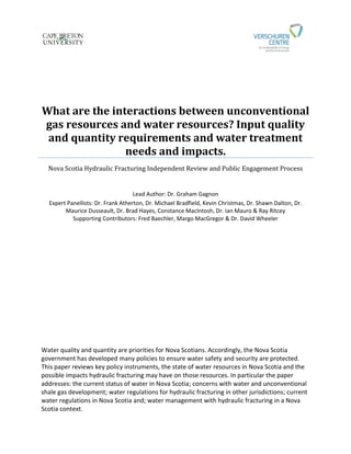 What are the interactions between unconventional
gas resources and water resources? Input quality
and quantity requirements and water treatment
needs and impacts.
Nova Scotia Hydraulic Fracturing Independent Review and Public Engagement Process
Lead Author: Dr. Graham Gagnon
Expert Panellists: Dr. Frank Atherton, Dr. Michael Bradfield, Kevin Christmas, Dr. Shawn Dalton, Dr.
Maurice Dusseault, Dr. Brad Hayes, Constance MacIntosh, Dr. Ian Mauro & Ray Ritcey
Supporting Contributors: Fred Baechler, Margo MacGregor & Dr. David Wheeler
Water quality and quantity are priorities for Nova Scotians. Accordingly, the Nova Scotia
government has developed many policies to ensure water safety and security are protected.
This paper reviews key policy instruments, the state of water resources in Nova Scotia and the
possible impacts hydraulic fracturing may have on those resources. In particular the paper
addresses: the current status of water in Nova Scotia; concerns with water and unconventional
shale gas development; water regulations for hydraulic fracturing in other jurisdictions; current
water regulations in Nova Scotia and; water management with hydraulic fracturing in a Nova
Scotia context.
 