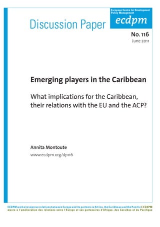 European Centre for Development
                                                                                Policy Management




                 Discussion Paper
                                                                                                No. 116
                                                                                                 June 2011




                 Emerging players in the Caribbean

                 What implications for the Caribbean,
                 their relations with the EU and the ACP?




                 Annita Montoute
                 www.ecdpm.org/dp116




ECDPM works to improve relations between Europe and its partners in Africa, the Caribbean and the Pacific L’ECDPM
œuvre à l’amélioration des relations entre l’Europe et ses partenaires d’Afrique, des Caraïbes et du Pacifique
 