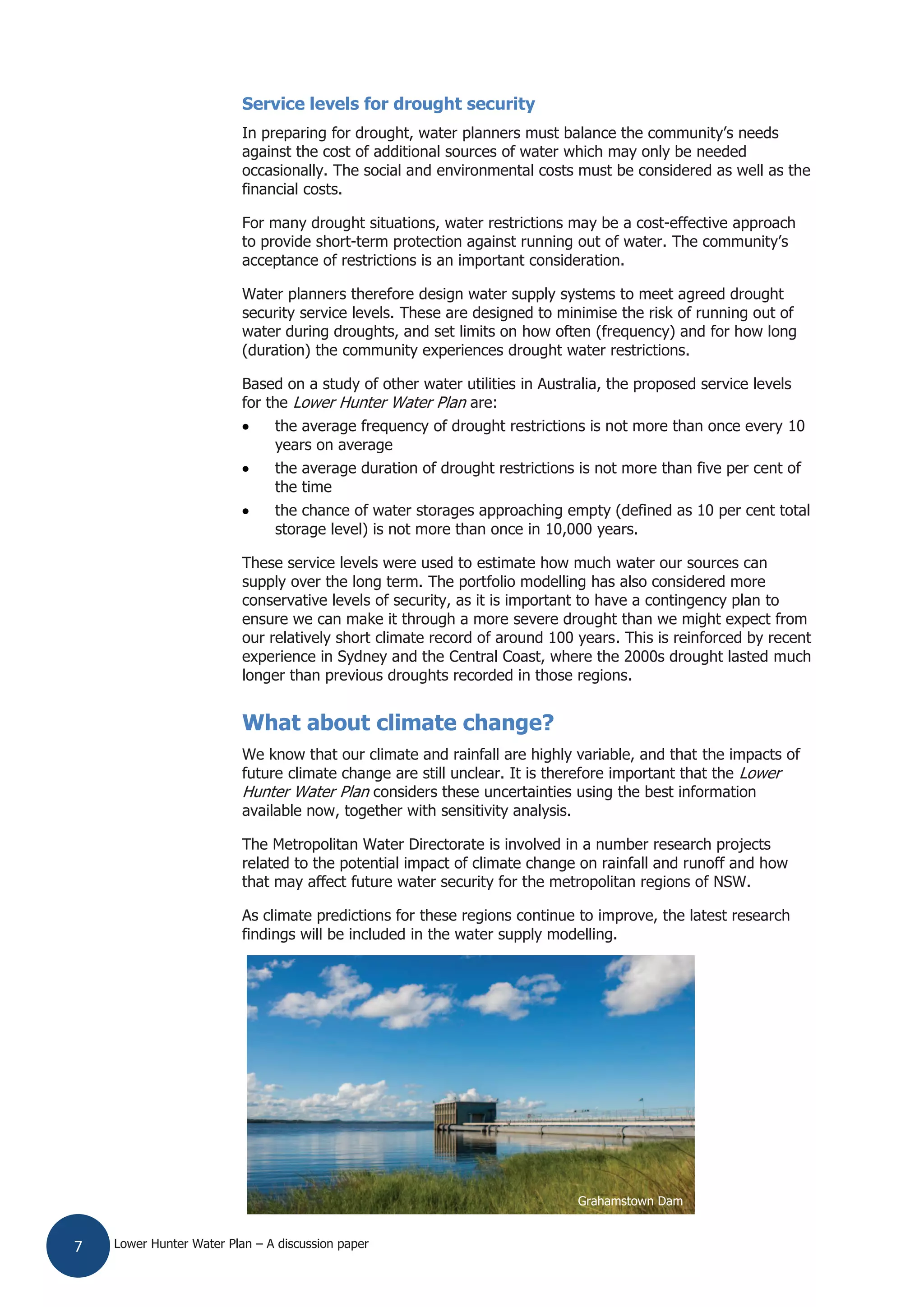 Lower Hunter Water Plan – A discussion paper7
Service levels for drought security
In preparing for drought, water planners must balance the community’s needs
against the cost of additional sources of water which may only be needed
occasionally. The social and environmental costs must be considered as well as the
financial costs.
For many drought situations, water restrictions may be a cost-effective approach
to provide short-term protection against running out of water. The community’s
acceptance of restrictions is an important consideration.
Water planners therefore design water supply systems to meet agreed drought
security service levels. These are designed to minimise the risk of running out of
water during droughts, and set limits on how often (frequency) and for how long
(duration) the community experiences drought water restrictions.
Based on a study of other water utilities in Australia, the proposed service levels
for the Lower Hunter Water Plan are:
the average frequency of drought restrictions is not more than once every 10
years on average
the average duration of drought restrictions is not more than five per cent of
the time
the chance of water storages approaching empty (defined as 10 per cent total
storage level) is not more than once in 10,000 years.
These service levels were used to estimate how much water our sources can
supply over the long term. The portfolio modelling has also considered more
conservative levels of security, as it is important to have a contingency plan to
ensure we can make it through a more severe drought than we might expect from
our relatively short climate record of around 100 years. This is reinforced by recent
experience in Sydney and the Central Coast, where the 2000s drought lasted much
longer than previous droughts recorded in those regions.
What about climate change?
We know that our climate and rainfall are highly variable, and that the impacts of
future climate change are still unclear. It is therefore important that the Lower
Hunter Water Plan considers these uncertainties using the best information
available now, together with sensitivity analysis.
The Metropolitan Water Directorate is involved in a number research projects
related to the potential impact of climate change on rainfall and runoff and how
that may affect future water security for the metropolitan regions of NSW.
As climate predictions for these regions continue to improve, the latest research
findings will be included in the water supply modelling.
Grahamstown Dam
 
