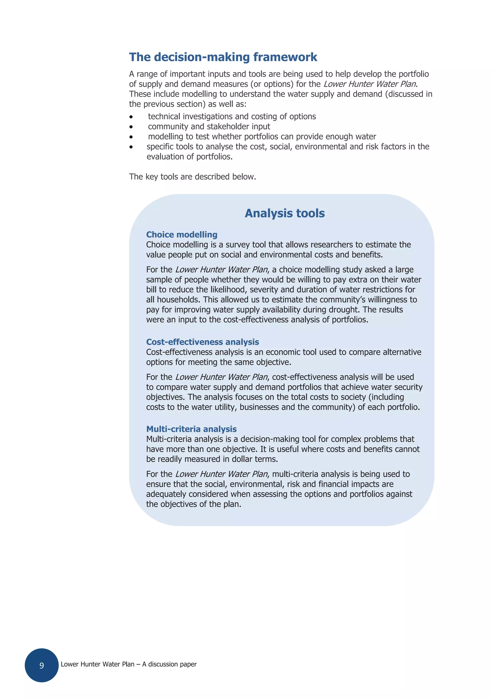 Lower Hunter Water Plan – A discussion paper9
The decision-making framework
A range of important inputs and tools are being used to help develop the portfolio
of supply and demand measures (or options) for the Lower Hunter Water Plan.
These include modelling to understand the water supply and demand (discussed in
the previous section) as well as:
technical investigations and costing of options
community and stakeholder input
modelling to test whether portfolios can provide enough water
specific tools to analyse the cost, social, environmental and risk factors in the
evaluation of portfolios.
The key tools are described below.
Analysis tools
Choice modelling
Choice modelling is a survey tool that allows researchers to estimate the
value people put on social and environmental costs and benefits.
For the Lower Hunter Water Plan, a choice modelling study asked a large
sample of people whether they would be willing to pay extra on their water
bill to reduce the likelihood, severity and duration of water restrictions for
all households. This allowed us to estimate the community’s willingness to
pay for improving water supply availability during drought. The results
were an input to the cost-effectiveness analysis of portfolios.
Cost-effectiveness analysis
Cost-effectiveness analysis is an economic tool used to compare alternative
options for meeting the same objective.
For the Lower Hunter Water Plan, cost-effectiveness analysis will be used
to compare water supply and demand portfolios that achieve water security
objectives. The analysis focuses on the total costs to society (including
costs to the water utility, businesses and the community) of each portfolio.
Multi-criteria analysis
Multi-criteria analysis is a decision-making tool for complex problems that
have more than one objective. It is useful where costs and benefits cannot
be readily measured in dollar terms.
For the Lower Hunter Water Plan, multi-criteria analysis is being used to
ensure that the social, environmental, risk and financial impacts are
adequately considered when assessing the options and portfolios against
the objectives of the plan.
 