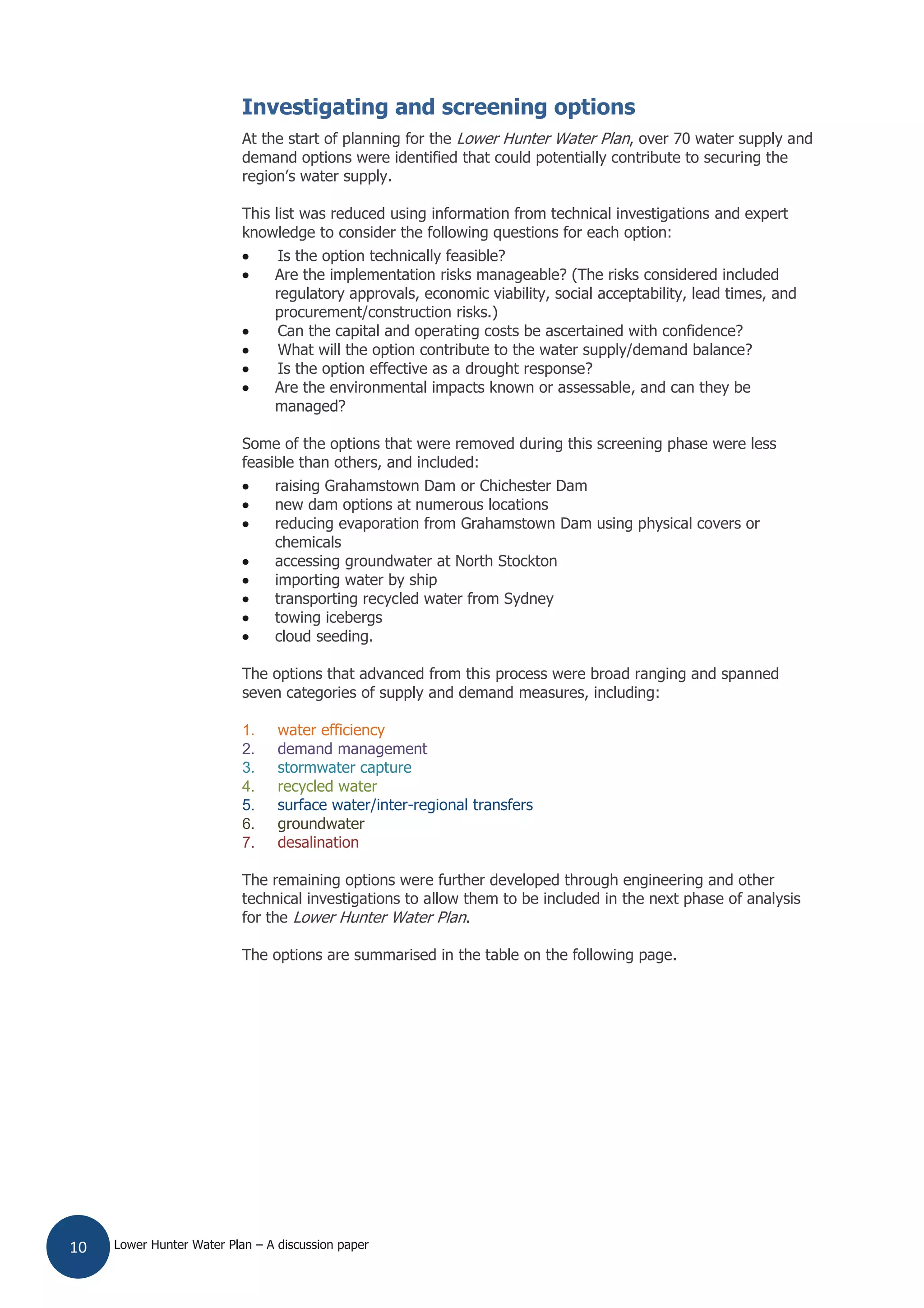 Lower Hunter Water Plan – A discussion paper10
Investigating and screening options
At the start of planning for the Lower Hunter Water Plan, over 70 water supply and
demand options were identified that could potentially contribute to securing the
region’s water supply.
This list was reduced using information from technical investigations and expert
knowledge to consider the following questions for each option:
Is the option technically feasible?
Are the implementation risks manageable? (The risks considered included
regulatory approvals, economic viability, social acceptability, lead times, and
procurement/construction risks.)
Can the capital and operating costs be ascertained with confidence?
What will the option contribute to the water supply/demand balance?
Is the option effective as a drought response?
Are the environmental impacts known or assessable, and can they be
managed?
Some of the options that were removed during this screening phase were less
feasible than others, and included:
raising Grahamstown Dam or Chichester Dam
new dam options at numerous locations
reducing evaporation from Grahamstown Dam using physical covers or
chemicals
accessing groundwater at North Stockton
importing water by ship
transporting recycled water from Sydney
towing icebergs
cloud seeding.
The options that advanced from this process were broad ranging and spanned
seven categories of supply and demand measures, including:
1. water efficiency
2. demand management
3. stormwater capture
4. recycled water
5. surface water/inter-regional transfers
6. groundwater
7. desalination
The remaining options were further developed through engineering and other
technical investigations to allow them to be included in the next phase of analysis
for the Lower Hunter Water Plan.
The options are summarised in the table on the following page.
 