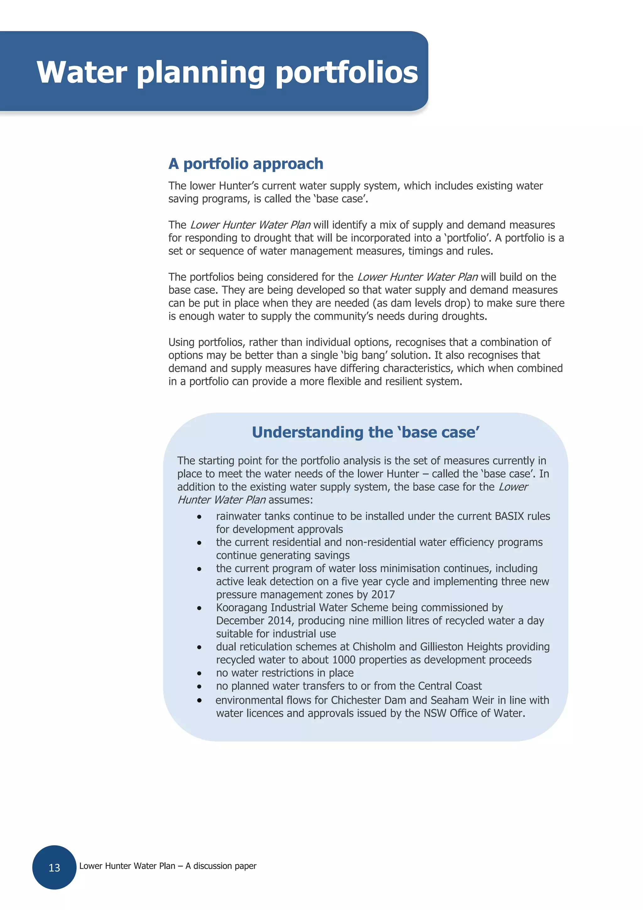 Lower Hunter Water Plan – A discussion paper13
A portfolio approach
The lower Hunter’s current water supply system, which includes existing water
saving programs, is called the ‘base case’.
The Lower Hunter Water Plan will identify a mix of supply and demand measures
for responding to drought that will be incorporated into a ‘portfolio’. A portfolio is a
set or sequence of water management measures, timings and rules.
The portfolios being considered for the Lower Hunter Water Plan will build on the
base case. They are being developed so that water supply and demand measures
can be put in place when they are needed (as dam levels drop) to make sure there
is enough water to supply the community’s needs during droughts.
Using portfolios, rather than individual options, recognises that a combination of
options may be better than a single ‘big bang’ solution. It also recognises that
demand and supply measures have differing characteristics, which when combined
in a portfolio can provide a more flexible and resilient system.
Water planning portfolios
Understanding the ‘base case’
The starting point for the portfolio analysis is the set of measures currently in
place to meet the water needs of the lower Hunter – called the ‘base case’. In
addition to the existing water supply system, the base case for the Lower
Hunter Water Plan assumes:
rainwater tanks continue to be installed under the current BASIX rules
for development approvals
the current residential and non-residential water efficiency programs
continue generating savings
the current program of water loss minimisation continues, including
active leak detection on a five year cycle and implementing three new
pressure management zones by 2017
Kooragang Industrial Water Scheme being commissioned by
December 2014, producing nine million litres of recycled water a day
suitable for industrial use
dual reticulation schemes at Chisholm and Gillieston Heights providing
recycled water to about 1000 properties as development proceeds
no water restrictions in place
no planned water transfers to or from the Central Coast
environmental flows for Chichester Dam and Seaham Weir in line with
water licences and approvals issued by the NSW Office of Water.
 