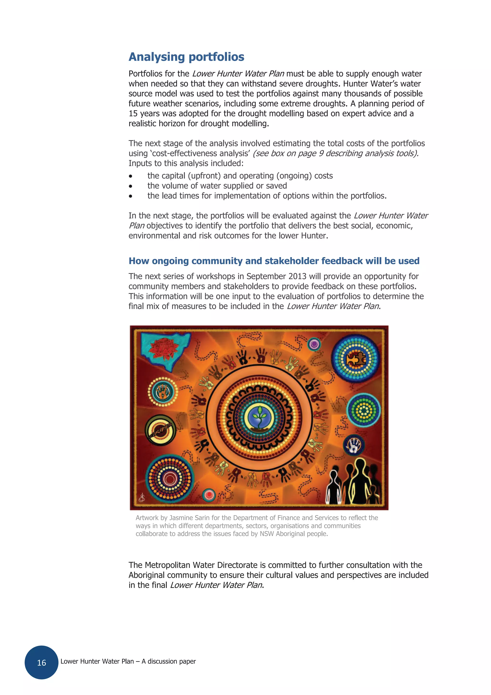 Lower Hunter Water Plan – A discussion paper16
Analysing portfolios
Portfolios for the Lower Hunter Water Plan must be able to supply enough water
when needed so that they can withstand severe droughts. Hunter Water’s water
source model was used to test the portfolios against many thousands of possible
future weather scenarios, including some extreme droughts. A planning period of
15 years was adopted for the drought modelling based on expert advice and a
realistic horizon for drought modelling.
The next stage of the analysis involved estimating the total costs of the portfolios
using ‘cost-effectiveness analysis’ (see box on page 9 describing analysis tools).
Inputs to this analysis included:
the capital (upfront) and operating (ongoing) costs
the volume of water supplied or saved
the lead times for implementation of options within the portfolios.
In the next stage, the portfolios will be evaluated against the Lower Hunter Water
Plan objectives to identify the portfolio that delivers the best social, economic,
environmental and risk outcomes for the lower Hunter.
How ongoing community and stakeholder feedback will be used
The next series of workshops in September 2013 will provide an opportunity for
community members and stakeholders to provide feedback on these portfolios.
This information will be one input to the evaluation of portfolios to determine the
final mix of measures to be included in the Lower Hunter Water Plan.
The Metropolitan Water Directorate is committed to further consultation with the
Aboriginal community to ensure their cultural values and perspectives are included
in the final Lower Hunter Water Plan.
Artwork by Jasmine Sarin for the Department of Finance and Services to reflect the
ways in which different departments, sectors, organisations and communities
collaborate to address the issues faced by NSW Aboriginal people.
 