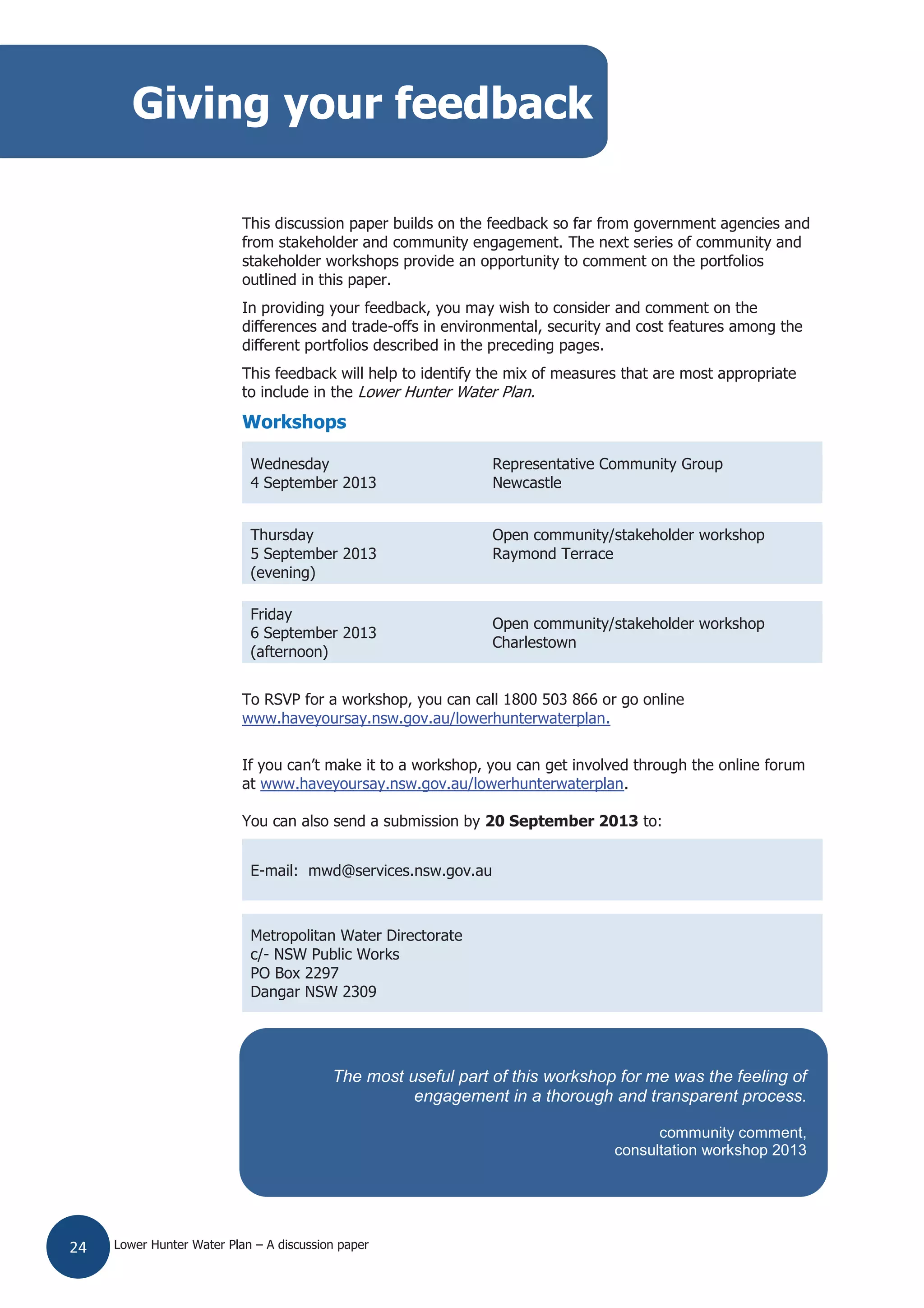 Lower Hunter Water Plan – A discussion paper24
This discussion paper builds on the feedback so far from government agencies and
from stakeholder and community engagement. The next series of community and
stakeholder workshops provide an opportunity to comment on the portfolios
outlined in this paper.
In providing your feedback, you may wish to consider and comment on the
differences and trade-offs in environmental, security and cost features among the
different portfolios described in the preceding pages.
This feedback will help to identify the mix of measures that are most appropriate
to include in the Lower Hunter Water Plan.
Workshops
Wednesday
4 September 2013
Representative Community Group
Newcastle
Thursday
5 September 2013
(evening)
Open community/stakeholder workshop
Raymond Terrace
Friday
6 September 2013
(afternoon)
Open community/stakeholder workshop
Charlestown
To RSVP for a workshop, you can call 1800 503 866 or go online
www.haveyoursay.nsw.gov.au/lowerhunterwaterplan.
If you can’t make it to a workshop, you can get involved through the online forum
at www.haveyoursay.nsw.gov.au/lowerhunterwaterplan.
You can also send a submission by 20 September 2013 to:
E-mail: mwd@services.nsw.gov.au
Metropolitan Water Directorate
c/- NSW Public Works
PO Box 2297
Dangar NSW 2309
Giving your feedback
The most useful part of this workshop for me was the feeling of
engagement in a thorough and transparent process.
community comment,
consultation workshop 2013
 