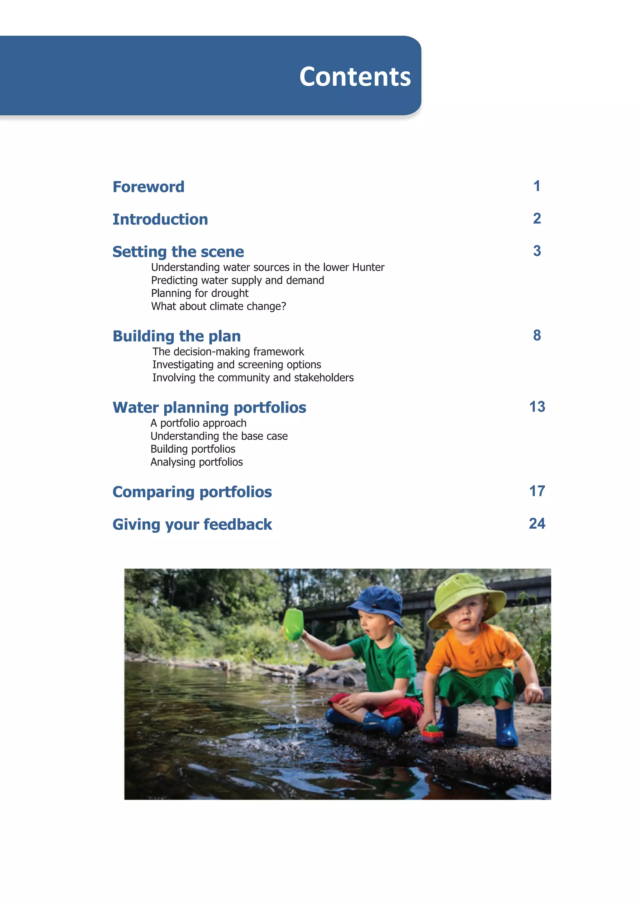 Water Plan – A Discussion Paper
Foreword 1
Introduction 2
Setting the scene
Understanding water sources in the lower Hunter
Predicting water supply and demand
Planning for drought
What about climate change?
3
Building the plan
The decision-making framework
Investigating and screening options
Involving the community and stakeholders
8
Water planning portfolios
A portfolio approach
Understanding the base case
Building portfolios
Analysing portfolios
13
Comparing portfolios 17
Giving your feedback 24
Contents
 