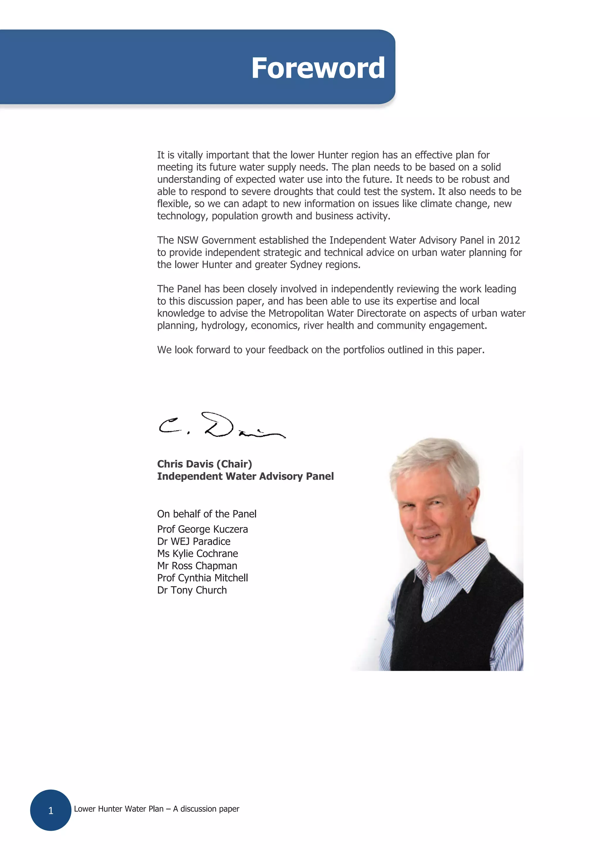 Lower Hunter Water Plan – A discussion paper1
It is vitally important that the lower Hunter region has an effective plan for
meeting its future water supply needs. The plan needs to be based on a solid
understanding of expected water use into the future. It needs to be robust and
able to respond to severe droughts that could test the system. It also needs to be
flexible, so we can adapt to new information on issues like climate change, new
technology, population growth and business activity.
The NSW Government established the Independent Water Advisory Panel in 2012
to provide independent strategic and technical advice on urban water planning for
the lower Hunter and greater Sydney regions.
The Panel has been closely involved in independently reviewing the work leading
to this discussion paper, and has been able to use its expertise and local
knowledge to advise the Metropolitan Water Directorate on aspects of urban water
planning, hydrology, economics, river health and community engagement.
We look forward to your feedback on the portfolios outlined in this paper.
Chris Davis (Chair)
Independent Water Advisory Panel
On behalf of the Panel
Prof George Kuczera
Dr WEJ Paradice
Ms Kylie Cochrane
Mr Ross Chapman
Prof Cynthia Mitchell
Dr Tony Church
Foreword
 