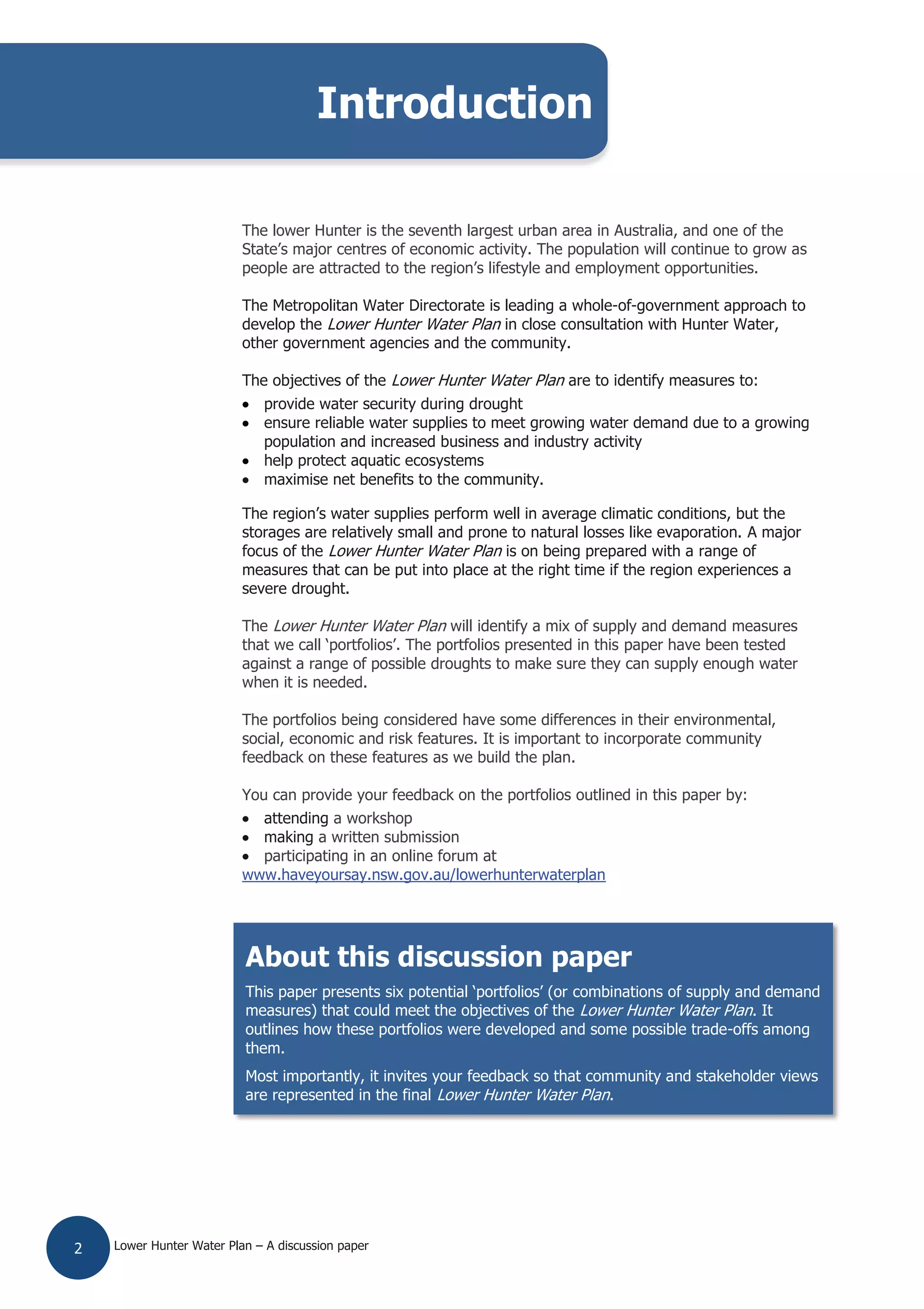Lower Hunter Water Plan – A discussion paper2
The lower Hunter is the seventh largest urban area in Australia, and one of the
State’s major centres of economic activity. The population will continue to grow as
people are attracted to the region’s lifestyle and employment opportunities.
The Metropolitan Water Directorate is leading a whole-of-government approach to
develop the Lower Hunter Water Plan in close consultation with Hunter Water,
other government agencies and the community.
The objectives of the Lower Hunter Water Plan are to identify measures to:
provide water security during drought
ensure reliable water supplies to meet growing water demand due to a growing
population and increased business and industry activity
help protect aquatic ecosystems
maximise net benefits to the community.
The region’s water supplies perform well in average climatic conditions, but the
storages are relatively small and prone to natural losses like evaporation. A major
focus of the Lower Hunter Water Plan is on being prepared with a range of
measures that can be put into place at the right time if the region experiences a
severe drought.
The Lower Hunter Water Plan will identify a mix of supply and demand measures
that we call ‘portfolios’. The portfolios presented in this paper have been tested
against a range of possible droughts to make sure they can supply enough water
when it is needed.
The portfolios being considered have some differences in their environmental,
social, economic and risk features. It is important to incorporate community
feedback on these features as we build the plan.
You can provide your feedback on the portfolios outlined in this paper by:
attending a workshop
making a written submission
participating in an online forum at
www.haveyoursay.nsw.gov.au/lowerhunterwaterplan
Introduction
About this discussion paper
This paper presents six potential ‘portfolios’ (or combinations of supply and demand
measures) that could meet the objectives of the Lower Hunter Water Plan. It
outlines how these portfolios were developed and some possible trade-offs among
them.
Most importantly, it invites your feedback so that community and stakeholder views
are represented in the final Lower Hunter Water Plan.
 