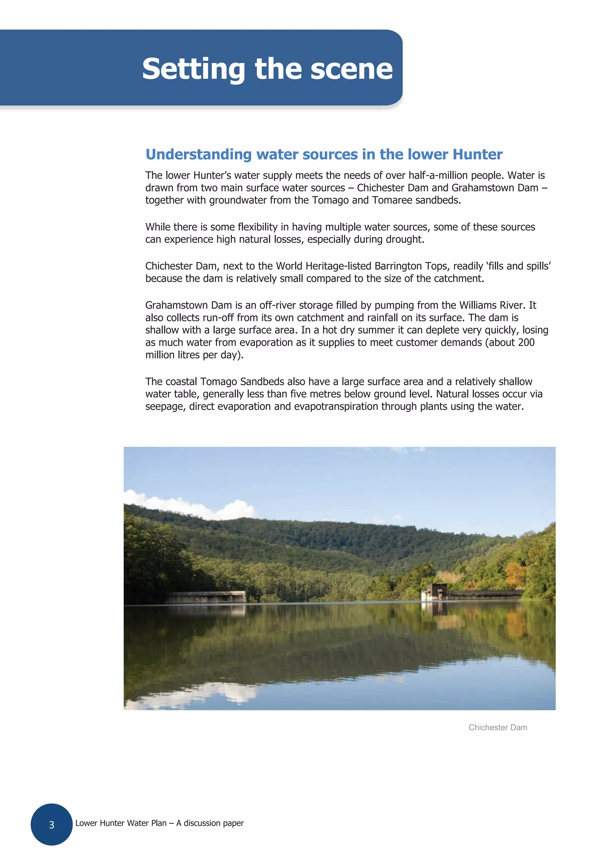 Lower Hunter Water Plan – A discussion paper3
Understanding water sources in the lower Hunter
The lower Hunter’s water supply meets the needs of over half-a-million people. Water is
drawn from two main surface water sources – Chichester Dam and Grahamstown Dam –
together with groundwater from the Tomago and Tomaree sandbeds.
While there is some flexibility in having multiple water sources, some of these sources
can experience high natural losses, especially during drought.
Chichester Dam, next to the World Heritage-listed Barrington Tops, readily ‘fills and spills’
because the dam is relatively small compared to the size of the catchment.
Grahamstown Dam is an off-river storage filled by pumping from the Williams River. It
also collects run-off from its own catchment and rainfall on its surface. The dam is
shallow with a large surface area. In a hot dry summer it can deplete very quickly, losing
as much water from evaporation as it supplies to meet customer demands (about 200
million litres per day).
The coastal Tomago Sandbeds also have a large surface area and a relatively shallow
water table, generally less than five metres below ground level. Natural losses occur via
seepage, direct evaporation and evapotranspiration through plants using the water.
Setting the scene
Chichester Dam
 