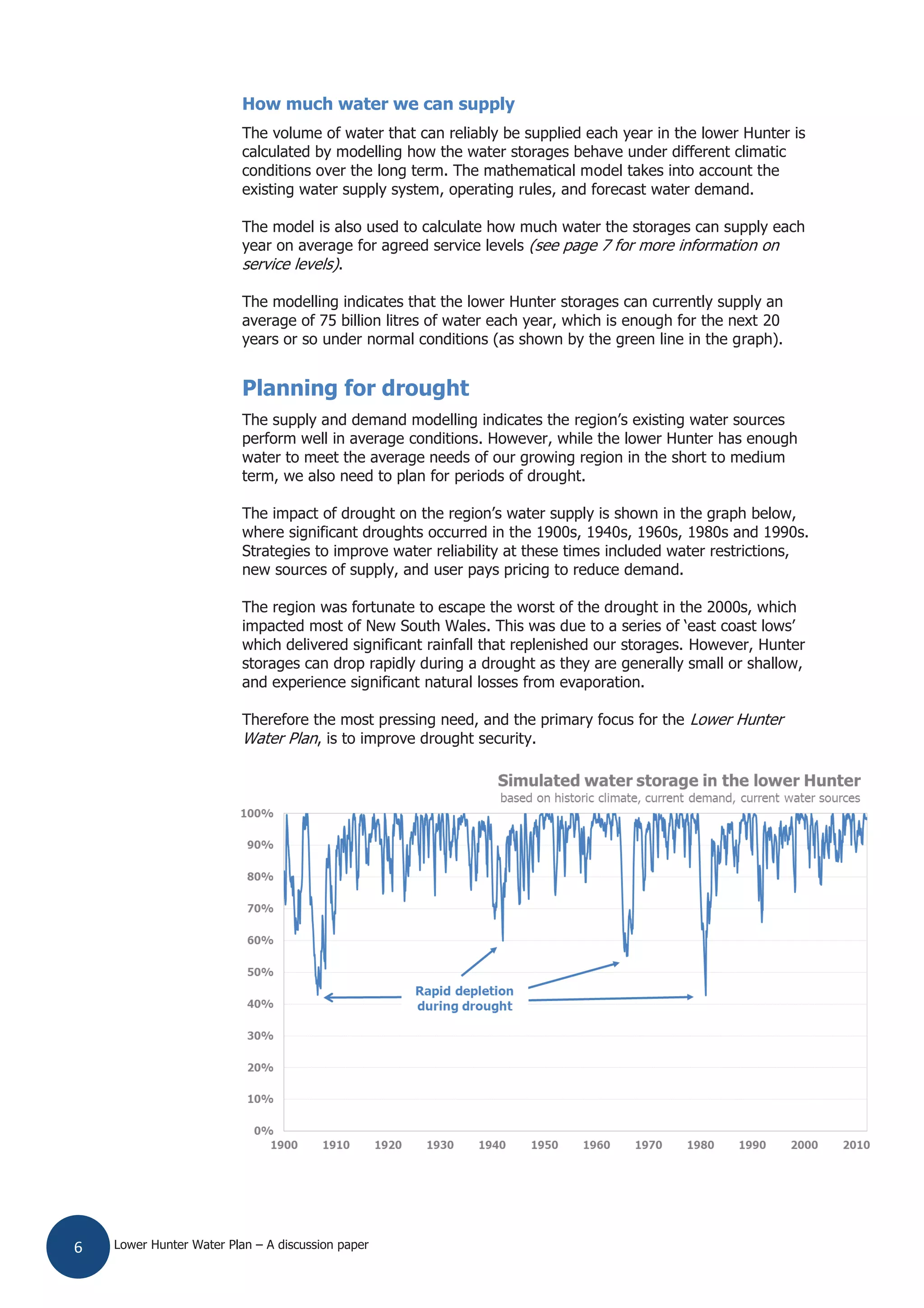 Lower Hunter Water Plan – A discussion paper6
How much water we can supply
The volume of water that can reliably be supplied each year in the lower Hunter is
calculated by modelling how the water storages behave under different climatic
conditions over the long term. The mathematical model takes into account the
existing water supply system, operating rules, and forecast water demand.
The model is also used to calculate how much water the storages can supply each
year on average for agreed service levels (see page 7 for more information on
service levels).
The modelling indicates that the lower Hunter storages can currently supply an
average of 75 billion litres of water each year, which is enough for the next 20
years or so under normal conditions (as shown by the green line in the graph).
Planning for drought
The supply and demand modelling indicates the region’s existing water sources
perform well in average conditions. However, while the lower Hunter has enough
water to meet the average needs of our growing region in the short to medium
term, we also need to plan for periods of drought.
The impact of drought on the region’s water supply is shown in the graph below,
where significant droughts occurred in the 1900s, 1940s, 1960s, 1980s and 1990s.
Strategies to improve water reliability at these times included water restrictions,
new sources of supply, and user pays pricing to reduce demand.
The region was fortunate to escape the worst of the drought in the 2000s, which
impacted most of New South Wales. This was due to a series of ‘east coast lows’
which delivered significant rainfall that replenished our storages. However, Hunter
storages can drop rapidly during a drought as they are generally small or shallow,
and experience significant natural losses from evaporation.
Therefore the most pressing need, and the primary focus for the Lower Hunter
Water Plan, is to improve drought security.
 