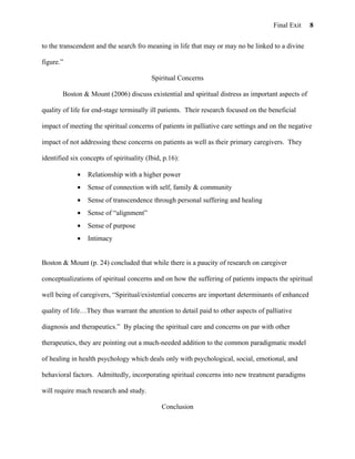Final Exit   8


to the transcendent and the search fro meaning in life that may or may no be linked to a divine

figure.”

                                          Spiritual Concerns

        Boston & Mount (2006) discuss existential and spiritual distress as important aspects of

quality of life for end-stage terminally ill patients. Their research focused on the beneficial

impact of meeting the spiritual concerns of patients in palliative care settings and on the negative

impact of not addressing these concerns on patients as well as their primary caregivers. They

identified six concepts of spirituality (Ibid, p.16):

             •   Relationship with a higher power
             •   Sense of connection with self, family & community
             •   Sense of transcendence through personal suffering and healing
             •   Sense of “alignment”
             •   Sense of purpose
             •   Intimacy


Boston & Mount (p. 24) concluded that while there is a paucity of research on caregiver

conceptualizations of spiritual concerns and on how the suffering of patients impacts the spiritual

well being of caregivers, “Spiritual/existential concerns are important determinants of enhanced

quality of life…They thus warrant the attention to detail paid to other aspects of palliative

diagnosis and therapeutics.” By placing the spiritual care and concerns on par with other

therapeutics, they are pointing out a much-needed addition to the common paradigmatic model

of healing in health psychology which deals only with psychological, social, emotional, and

behavioral factors. Admittedly, incorporating spiritual concerns into new treatment paradigms

will require much research and study.

                                              Conclusion
 
