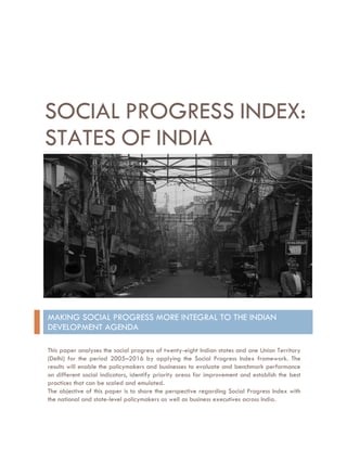 SOCIAL PROGRESS INDEX:
STATES OF INDIA
MAKING SOCIAL PROGRESS MORE INTEGRAL TO THE INDIAN
DEVELOPMENT AGENDA
This paper analyses the social progress of twenty-eight Indian states and one Union Territory
(Delhi) for the period 2005–2016 by applying the Social Progress Index framework. The
results will enable the policymakers and businesses to evaluate and benchmark performance
on different social indicators, identify priority areas for improvement and establish the best
practices that can be scaled and emulated.
The objective of this paper is to share the perspective regarding Social Progress Index with
the national and state-level policymakers as well as business executives across India.
 