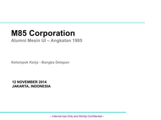 M85 Corporation 
Alumni Mesin UI – Angkatan 1985 
Kelompok Kerja - Bangka Delapan 
12 NOVEMBER 2014 
JAKARTA, INDONESIA 
– Internal Use Only and Strictly Confidential – 
 