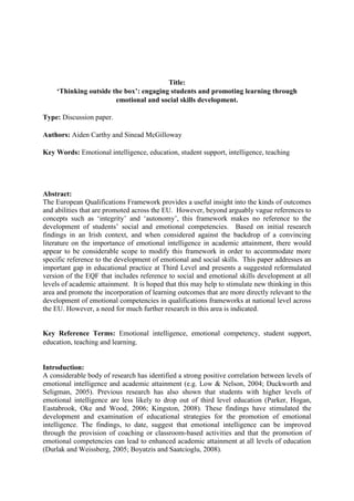 Title:
‘Thinking outside the box’: engaging students and promoting learning through
emotional and social skills development.
Type: Discussion paper.
Authors: Aiden Carthy and Sinead McGilloway
Key Words: Emotional intelligence, education, student support, intelligence, teaching
Abstract:
The European Qualifications Framework provides a useful insight into the kinds of outcomes
and abilities that are promoted across the EU. However, beyond arguably vague references to
concepts such as ‘integrity’ and ‘autonomy’, this framework makes no reference to the
development of students’ social and emotional competencies. Based on initial research
findings in an Irish context, and when considered against the backdrop of a convincing
literature on the importance of emotional intelligence in academic attainment, there would
appear to be considerable scope to modify this framework in order to accommodate more
specific reference to the development of emotional and social skills. This paper addresses an
important gap in educational practice at Third Level and presents a suggested reformulated
version of the EQF that includes reference to social and emotional skills development at all
levels of academic attainment. It is hoped that this may help to stimulate new thinking in this
area and promote the incorporation of learning outcomes that are more directly relevant to the
development of emotional competencies in qualifications frameworks at national level across
the EU. However, a need for much further research in this area is indicated.
Key Reference Terms: Emotional intelligence, emotional competency, student support,
education, teaching and learning.
Introduction:
A considerable body of research has identified a strong positive correlation between levels of
emotional intelligence and academic attainment (e.g. Low & Nelson, 2004; Duckworth and
Seligman, 2005). Previous research has also shown that students with higher levels of
emotional intelligence are less likely to drop out of third level education (Parker, Hogan,
Eastabrook, Oke and Wood, 2006; Kingston, 2008). These findings have stimulated the
development and examination of educational strategies for the promotion of emotional
intelligence. The findings, to date, suggest that emotional intelligence can be improved
through the provision of coaching or classroom-based activities and that the promotion of
emotional competencies can lead to enhanced academic attainment at all levels of education
(Durlak and Weissberg, 2005; Boyatzis and Saatcioglu, 2008).
 