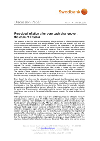 Discussion Paper                                                              No. 24  June 14, 2011




Perceived inflation after euro cash changeover:
the case of Estonia
The adoption of euro has been accompanied by a larger increase in inflation perceptions than
actual inflation developments. The wedge between those two has widened right after the
adoption of euro in all euro area countries. On one hand, the explanation of the gap between
actual and perceived inflation is related to the measuring of those rates – the indices reflect
price changes differently. On the other hand, there is a bulk of ideas and theories related to
the consumers’ ability to adapt new value of exchange: the attitude towards new currency, the
role of conversion rates, and the divergence of consumer baskets just to name a few.

In this paper we analyse price movements in time of the shock – adoption of new currency.
We start by explaining the overall price changes and then turn to the price change after a
shock like change in value of exchange occurs. In the literature prices tend to be rather sticky
during the stable economic development – the changes in prices occur only once a year on
average. The currency changeover might influence the price level via costs – firms are facing
different costs during the currency changeover, like the need to change price tags, related IT
costs, the need to have an extra amount of cash during the time of the parallel circulation etc.
The transfer of these costs into the consumer prices depends on the firms’ pricing strategies
as well as on the overall competition level in the sector. In addition, price changes may stem
from the marketing strategies (for instance, psychological pricing).

Even though the prices may be calculated correctly people tend to perceive higher prices
compared to those in the national currency. In this paper we analyse different psychological
factors that influence the perception of prices, like the way people learn, memorise or identify
themselves or how they feel about the new currency. People tend, for example, calculate
prices in euros back into national currency although the new currency has been in circulation
for some time. The comparison with prices in national currency that was valid more than six
months ago may be one of the causes behind the wedge between the actual and perceived
inflation.

In the empirical analysis we use data on euro area and EU countries and add some non-euro
area countries as a control group. We find the relationship between actual and perceived infla-
tion to be stationary before 2002 (the first wave of euro adoption), which indicates that people
tend to perceive price changes rationally. After euro adoption the picture changed somewhat.
The gap persisted until 2008 when both started to move similarly again in most countries. We
conclude that the gap between perceived and actual inflation persisted for some years and
within time disappeared again. We also analyse the causality between actual and perceived
inflation rate using Granger causality test. The tests however will not show the magnitude or
direction of the influence that people’s perceptions may have on actual and/or expected infla-
tion, but show how much information one variable has to explain the other. Test results show
that the changes in perceived inflation may explain the changes in actual inflation in only few
countries (Ireland, the Netherlands, Sweden, and Slovenia). At the same time, we find strong



            Economic Research Department. Swedbank AB. SE-105 34 Stockholm. Phone +46-8-5859 1000.
                              E-mail: ek.sekr@swedbank.com       www.swedbank.com
                        Legally responsible publisher: Cecilia Hermansson, +46-8-5859 1588.

                           Annika Paabut, +372 6 135 440. Elina Allikalt, +372 6 131 989.
 