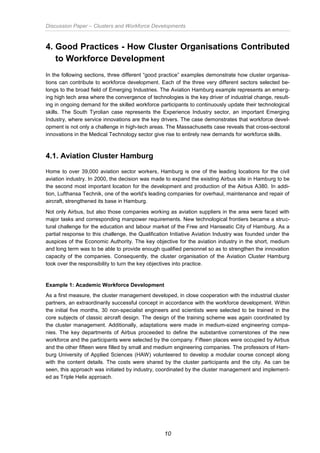 Discussion Paper – Clusters and Workforce Developments
10
4. Good Practices - How Cluster Organisations Contributed
to Workforce Development
In the following sections, three different “good practice” examples demonstrate how cluster organisa-
tions can contribute to workforce development. Each of the three very different sectors selected be-
longs to the broad field of Emerging Industries. The Aviation Hamburg example represents an emerg-
ing high tech area where the convergence of technologies is the key driver of industrial change, result-
ing in ongoing demand for the skilled workforce participants to continuously update their technological
skills. The South Tyrolian case represents the Experience Industry sector, an important Emerging
Industry, where service innovations are the key drivers. The case demonstrates that workforce devel-
opment is not only a challenge in high-tech areas. The Massachusetts case reveals that cross-sectoral
innovations in the Medical Technology sector give rise to entirely new demands for workforce skills.
4.1. Aviation Cluster Hamburg
Home to over 39,000 aviation sector workers, Hamburg is one of the leading locations for the civil
aviation industry. In 2000, the decision was made to expand the existing Airbus site in Hamburg to be
the second most important location for the development and production of the Airbus A380. In addi-
tion, Lufthansa Technik, one of the world's leading companies for overhaul, maintenance and repair of
aircraft, strengthened its base in Hamburg.
Not only Airbus, but also those companies working as aviation suppliers in the area were faced with
major tasks and corresponding manpower requirements. New technological frontiers became a struc-
tural challenge for the education and labour market of the Free and Hanseatic City of Hamburg. As a
partial response to this challenge, the Qualification Initiative Aviation Industry was founded under the
auspices of the Economic Authority. The key objective for the aviation industry in the short, medium
and long term was to be able to provide enough qualified personnel so as to strengthen the innovation
capacity of the companies. Consequently, the cluster organisation of the Aviation Cluster Hamburg
took over the responsibility to turn the key objectives into practice.
Example 1: Academic Workforce Development
As a first measure, the cluster management developed, in close cooperation with the industrial cluster
partners, an extraordinarily successful concept in accordance with the workforce development. Within
the initial five months, 30 non-specialist engineers and scientists were selected to be trained in the
core subjects of classic aircraft design. The design of the training scheme was again coordinated by
the cluster management. Additionally, adaptations were made in medium-sized engineering compa-
nies. The key departments of Airbus proceeded to define the substantive cornerstones of the new
workforce and the participants were selected by the company. Fifteen places were occupied by Airbus
and the other fifteen were filled by small and medium engineering companies. The professors of Ham-
burg University of Applied Sciences (HAW) volunteered to develop a modular course concept along
with the content details. The costs were shared by the cluster participants and the city. As can be
seen, this approach was initiated by industry, coordinated by the cluster management and implement-
ed as Triple Helix approach.
 