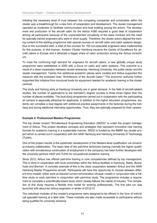Discussion Paper – Clusters and Workforce Developments
11
Initiating the necessary level of trust between the competing companies and universities within the
cluster was a breakthrough for a new form of cooperation and development. The cluster management
operated as moderator to facilitate communication and trust building among the actors. The develop-
ment and production of the aircraft cabin for the Airbus A380 required a good deal of cooperation
among all participants because of the unprecedented complexity of the tasks involved and the need
for specially trained engineers who were in short supply. Therefore, the cluster actors aligned the train-
ing content of the starting programme with special courses on aircraft cabin and cabin systems design.
Due to the successful start, a total of five courses for 150 non-specialist engineers were implemented
for this purpose. In this manner, Aviation Cluster Hamburg became the Centre of Excellence for air-
craft cabins in Europe and it attracted a bigger share of cabin production among the Airbus consorti-
um.
To meet the continuing high demand for engineers for aircraft cabins, a new globally unique study
programme were established in 2005 with a focus on cabin and cabin systems. This outcome is a
result of a close cooperation between cluster enterprise, Hamburg University, the public sector and the
cluster management. Twenty five additional academic places were created and Airbus supported this
measure with the endowed chair "Architecture of the Aircraft Cabin." The economic authority further
supported this initiative from structural funds for equipment needed for academic training in the cluster
centroid.
The study and training slots at Hamburg University are in great demand. In the field of aircraft-related
studies, the number of applications to the bachelor's degree courses is three times higher than the
number of places available. The dual study programme carried out in cooperation with the participating
air carriers is especially attractive for applicants. In addition to the higher education programmes, stu-
dents can complete a dual degree with additional practice assignments in the factories during the holi-
days and during additional internship opportunities. Thus, they are optimally prepared for their careers.
Example 2: Professional Masters Programmes
The top cluster project “Simultaneous Engineering Education (SEED)” is under the project manage-
ment of Airbus. This project develops concepts and strategies that represent innovative new training
formats for academic training in a sustainable manner. SEED is funded by the BMBF top cluster pro-
ject which is carried out in cooperation with the HAW Hamburg and Hamburg University of Technology
(TUHH).
One of the project results is the systematic development of the Masters-level qualification via universi-
ty-industry collaboration. The basic idea of the part-time technician training (namely the higher qualifi-
cation with simultaneous continuation of employment in the company) has been further developed with
the university partners HAW and TUHH for occupational academic training.
Since 2012, Airbus has offered part-time training in core competencies defined by top management.
This is done in cooperation with local universities within the Airbus facilities in Hamburg, Stade, Buxte-
hude and Bremen. A concrete example of this is the close cooperation between Airbus and the HAW
Hamburg Master Programme aircraft. Participants will have the opportunity to choose between differ-
ent time models: either work at reduced current remuneration (Anspar model) in conjunction with a full-
time study or work part-time in conjunction with part-time study. The programme includes a require-
ment to complete a scientifically-based study which closely follows the needs of industry. The comple-
tion of this study requires a flexible time model for working professionals. The first pilot run was
launched with about ten Airbus engineers in winter of 2012/13.
The individual modules of the master's programme were designed to be offered in the form of individ-
ual specialist training at a later date. These modules are also made accessible to participants without
being qualified for university entrance.
 