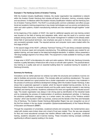 Discussion Paper – Clusters and Workforce Developments
12
Example 3: The Hamburg Centre of Aviation Training
With the Aviation Industry Qualification Initiative, the cluster organisation has established a network
within the Aviation Cluster Hamburg that includes all facets of education, training, university studies
and recruitment. A milestone within the Aviation Industry Qualification Initiative was the Hamburg Cen-
tre of Aviation Training (HCAT). The HCAT is a private-public common undertaken and offers occupa-
tional and academic training programmes in key cluster technologies such as avionics and electronics,
cabin and cabin systems, modern manufacturing methods and new materials brought together "under
one roof".
At the beginning of the creation of HCAT, the need for additional capacity and new training content
was focused on the field of training and adaptation skills, which was the result of a common need
analysis among cluster actors, moderated by the cluster management In addition to the already estab-
lished field of aeronautical technician, new emphasis was given to Avionics – which also became a
very successful semester model. The required seminar and computer rooms were created within the
first stage of HCAT.
In the second stage of the HCAT, Lufthansa Technical Training (LTT) and Airbus endowed workshop
rooms for structure repair and composite manufacturing. This additional capacity was created for ad-
aptation training, and was based on the latest technological standards. In addition, Airbus presented a
16m-long fuselage segment of an Airbus A300. This equipment is made available for training on cable
installation.
A large area in HCAT is the laboratory for cabin and cabin systems. With this lab, Hamburg University
receives a quality laboratory infrastructure with a focus on aircraft cabin systems. The practical labora-
tory training is a quality seal and an essential building block for vocational training for students of
Hamburg University.
Summary for Hamburg
Innovations can be neither planned nor ordered, but rather the structures and conditions must be cre-
ated to facilitate and promote innovation. This includes skills and workforce development. The exam-
ple has been selected as a good practice how a cluster organisation can become a key moderator in
the process of continuous workforce development strategy within the Aviation Cluster Hamburg. It also
shows that a systematic approach is needed, which far beyond isolated training activities. As far as
Hamburg Aviation Cluster is concerned industry and the public sector heavily invested in new training
facilitates and training schemes. Academia understood this trend and significantly contributed accord-
ingly. The cluster organisation was always in der driving seat by identification of the industrial needs
and by moderating the process of implementation of workforce development activities. In Hamburg,
the workforce qualification campaign was, to a certain extent, the nucleus of the "Initiative aviation
industry", which was founded in 2001 by business, science and the Senate of the Free and Hanseatic
City of Hamburg. The Aviation Cluster Hamburg Metropolitan Region has won recognition as one of
the first five clusters in the top cluster competition (Spitzenclusterwettbewerb) of the Federal Ministry
of Education and Research (BMBF).
Through the cooperation of universities, vocational schools and companies, the mental barriers asso-
ciated with clusters were broken down and a level of trust was created. Thus, the way was prepared
for fluid and novel educational concepts that interlink different skills levels; in particular, vocational
training, academic education and in-service training. These innovative training concepts contribute
significantly to efficient capacity building in the cluster.
 