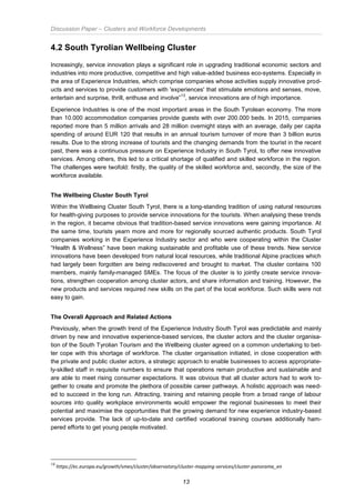 Discussion Paper – Clusters and Workforce Developments
13
4.2 South Tyrolian Wellbeing Cluster
Increasingly, service innovation plays a significant role in upgrading traditional economic sectors and
industries into more productive, competitive and high value-added business eco-systems. Especially in
the area of Experience Industries, which comprise companies whose activities supply innovative prod-
ucts and services to provide customers with 'experiences' that stimulate emotions and senses, move,
entertain and surprise, thrill, enthuse and involve”
13
, service innovations are of high importance.
Experience Industries is one of the most important areas in the South Tyrolean economy. The more
than 10.000 accommodation companies provide guests with over 200.000 beds. In 2015, companies
reported more than 5 million arrivals and 28 million overnight stays with an average, daily per capita
spending of around EUR 120 that results in an annual tourism turnover of more than 3 billion euros
results. Due to the strong increase of tourists and the changing demands from the tourist in the recent
past, there was a continuous pressure on Experience Industry in South Tyrol, to offer new innovative
services. Among others, this led to a critical shortage of qualified and skilled workforce in the region.
The challenges were twofold: firstly, the quality of the skilled workforce and, secondly, the size of the
workforce available.
The Wellbeing Cluster South Tyrol
Within the Wellbeing Cluster South Tyrol, there is a long-standing tradition of using natural resources
for health-giving purposes to provide service innovations for the tourists. When analysing these trends
in the region, it became obvious that tradition-based service innovations were gaining importance. At
the same time, tourists yearn more and more for regionally sourced authentic products. South Tyrol
companies working in the Experience Industry sector and who were cooperating within the Cluster
“Health & Wellness” have been making sustainable and profitable use of these trends. New service
innovations have been developed from natural local resources, while traditional Alpine practices which
had largely been forgotten are being rediscovered and brought to market. The cluster contains 100
members, mainly family-managed SMEs. The focus of the cluster is to jointly create service innova-
tions, strengthen cooperation among cluster actors, and share information and training. However, the
new products and services required new skills on the part of the local workforce. Such skills were not
easy to gain.
The Overall Approach and Related Actions
Previously, when the growth trend of the Experience Industry South Tyrol was predictable and mainly
driven by new and innovative experience-based services, the cluster actors and the cluster organisa-
tion of the South Tyrolian Tourism and the Wellbeing cluster agreed on a common undertaking to bet-
ter cope with this shortage of workforce. The cluster organisation initiated, in close cooperation with
the private and public cluster actors, a strategic approach to enable businesses to access appropriate-
ly-skilled staff in requisite numbers to ensure that operations remain productive and sustainable and
are able to meet rising consumer expectations. It was obvious that all cluster actors had to work to-
gether to create and promote the plethora of possible career pathways. A holistic approach was need-
ed to succeed in the long run. Attracting, training and retaining people from a broad range of labour
sources into quality workplace environments would empower the regional businesses to meet their
potential and maximise the opportunities that the growing demand for new experience industry-based
services provide. The lack of up-to-date and certified vocational training courses additionally ham-
pered efforts to get young people motivated.
13
https://ec.europa.eu/growth/smes/cluster/observatory/cluster-mapping-services/cluster-panorama_en
 
