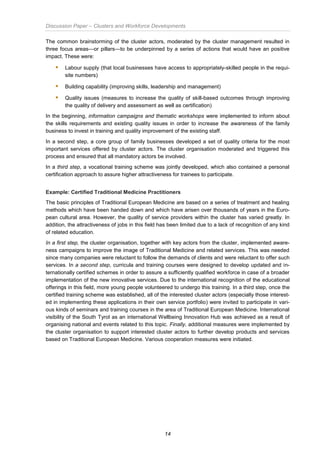 Discussion Paper – Clusters and Workforce Developments
14
The common brainstorming of the cluster actors, moderated by the cluster management resulted in
three focus areas—or pillars—to be underpinned by a series of actions that would have an positive
impact. These were:
 Labour supply (that local businesses have access to appropriately-skilled people in the requi-
site numbers)
 Building capability (improving skills, leadership and management)
 Quality issues (measures to increase the quality of skill-based outcomes through improving
the quality of delivery and assessment as well as certification)
In the beginning, information campaigns and thematic workshops were implemented to inform about
the skills requirements and existing quality issues in order to increase the awareness of the family
business to invest in training and quality improvement of the existing staff.
In a second step, a core group of family businesses developed a set of quality criteria for the most
important services offered by cluster actors. The cluster organisation moderated and triggered this
process and ensured that all mandatory actors be involved.
In a third step, a vocational training scheme was jointly developed, which also contained a personal
certification approach to assure higher attractiveness for trainees to participate.
Example: Certified Traditional Medicine Practitioners
The basic principles of Traditional European Medicine are based on a series of treatment and healing
methods which have been handed down and which have arisen over thousands of years in the Euro-
pean cultural area. However, the quality of service providers within the cluster has varied greatly. In
addition, the attractiveness of jobs in this field has been limited due to a lack of recognition of any kind
of related education.
In a first step, the cluster organisation, together with key actors from the cluster, implemented aware-
ness campaigns to improve the image of Traditional Medicine and related services. This was needed
since many companies were reluctant to follow the demands of clients and were reluctant to offer such
services. In a second step, curricula and training courses were designed to develop updated and in-
ternationally certified schemes in order to assure a sufficiently qualified workforce in case of a broader
implementation of the new innovative services. Due to the international recognition of the educational
offerings in this field, more young people volunteered to undergo this training. In a third step, once the
certified training scheme was established, all of the interested cluster actors (especially those interest-
ed in implementing these applications in their own service portfolio) were invited to participate in vari-
ous kinds of seminars and training courses in the area of Traditional European Medicine. International
visibility of the South Tyrol as an international Wellbeing Innovation Hub was achieved as a result of
organising national and events related to this topic. Finally, additional measures were implemented by
the cluster organisation to support interested cluster actors to further develop products and services
based on Traditional European Medicine. Various cooperation measures were initiated.
 