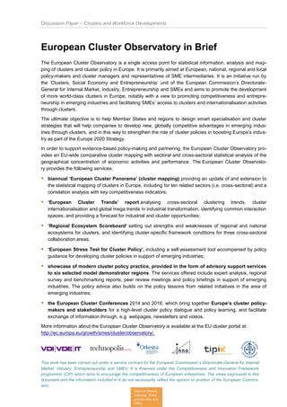 Discussion Paper – Clusters and Workforce Developments
This work has been carried out under a service contract for the European Commission’s Directorate-General for Internal
Market, Industry, Entrepreneurship and SMEs. It is financed under the Competitiveness and Innovation Framework
programme (CIP) which aims to encourage the competitiveness of European enterprises. The views expressed in this
document and the information included in it do not necessarily reflect the opinion or position of the European Commis-
sion.
Internal Market,
Industry, Entre-
preneurship and
SMEs
European Cluster Observatory in Brief
The European Cluster Observatory is a single access point for statistical information, analysis and map-
ping of clusters and cluster policy in Europe. It is primarily aimed at European, national, regional and local
policy-makers and cluster managers and representatives of SME intermediaries. It is an initiative run by
the ‘Clusters, Social Economy and Entrepreneurship’ unit of the European Commission’s Directorate-
General for Internal Market, Industry, Entrepreneurship and SMEs and aims to promote the development
of more world-class clusters in Europe, notably with a view to promoting competitiveness and entrepre-
neurship in emerging industries and facilitating SMEs’ access to clusters and internationalisation activities
through clusters.
The ultimate objective is to help Member States and regions to design smart specialisation and cluster
strategies that will help companies to develop new, globally competitive advantages in emerging indus-
tries through clusters, and in this way to strengthen the role of cluster policies in boosting Europe’s indus-
try as part of the Europe 2020 Strategy.
In order to support evidence-based policy-making and partnering, the European Cluster Observatory pro-
vides an EU-wide comparative cluster mapping with sectoral and cross-sectoral statistical analysis of the
geographical concentration of economic activities and performance. The European Cluster Observato-
ry provides the following services:
 biannual ‘European Cluster Panorama’ (cluster mapping) providing an update of and extension to
the statistical mapping of clusters in Europe, including for ten related sectors (i.e. cross-sectoral) and a
correlation analysis with key competitiveness indicators;
 ‘European Cluster Trends’ report analysing cross-sectoral clustering trends, cluster
internationalisation and global mega trends in industrial transformation; identifying common interaction
spaces; and providing a forecast for industrial and cluster opportunities;
 ‘Regional Ecosystem Scoreboard’ setting out strengths and weaknesses of regional and national
ecosystems for clusters, and identifying cluster-specific framework conditions for three cross-sectoral
collaboration areas;
 ‘European Stress Test for Cluster Policy’, including a self-assessment tool accompanied by policy
guidance for developing cluster policies in support of emerging industries;
 showcase of modern cluster policy practice, provided in the form of advisory support services
to six selected model demonstrator regions. The services offered include expert analysis, regional
survey and benchmarking reports, peer review meetings and policy briefings in support of emerging
industries. The policy advice also builds on the policy lessons from related initiatives in the area of
emerging industries;
 the European Cluster Conferences 2014 and 2016, which bring together Europe’s cluster policy-
makers and stakeholders for a high-level cluster policy dialogue and policy learning, and facilitate
exchange of information through, e.g. webpages, newsletters and videos.
More information about the European Cluster Observatory is available at the EU cluster portal at:
http://ec.europa.eu/growth/smes/cluster/observatory/.
 