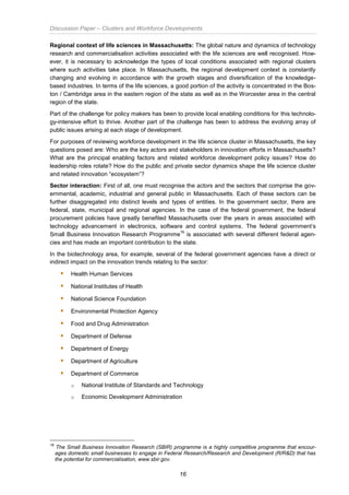 Discussion Paper – Clusters and Workforce Developments
16
Regional context of life sciences in Massachusetts: The global nature and dynamics of technology
research and commercialisation activities associated with the life sciences are well recognised. How-
ever, it is necessary to acknowledge the types of local conditions associated with regional clusters
where such activities take place. In Massachusetts, the regional development context is constantly
changing and evolving in accordance with the growth stages and diversification of the knowledge-
based industries. In terms of the life sciences, a good portion of the activity is concentrated in the Bos-
ton / Cambridge area in the eastern region of the state as well as in the Worcester area in the central
region of the state.
Part of the challenge for policy makers has been to provide local enabling conditions for this technolo-
gy-intensive effort to thrive. Another part of the challenge has been to address the evolving array of
public issues arising at each stage of development.
For purposes of reviewing workforce development in the life science cluster in Massachusetts, the key
questions posed are: Who are the key actors and stakeholders in innovation efforts in Massachusetts?
What are the principal enabling factors and related workforce development policy issues? How do
leadership roles rotate? How do the public and private sector dynamics shape the life science cluster
and related innovation “ecosystem”?
Sector interaction: First of all, one must recognise the actors and the sectors that comprise the gov-
ernmental, academic, industrial and general public in Massachusetts. Each of these sectors can be
further disaggregated into distinct levels and types of entities. In the government sector, there are
federal, state, municipal and regional agencies. In the case of the federal government, the federal
procurement policies have greatly benefited Massachusetts over the years in areas associated with
technology advancement in electronics, software and control systems. The federal government’s
Small Business Innovation Research Programme
16
is associated with several different federal agen-
cies and has made an important contribution to the state.
In the biotechnology area, for example, several of the federal government agencies have a direct or
indirect impact on the innovation trends relating to the sector:
 Health Human Services
 National Institutes of Health
 National Science Foundation
 Environmental Protection Agency
 Food and Drug Administration
 Department of Defense
 Department of Energy
 Department of Agriculture
 Department of Commerce
o National Institute of Standards and Technology
o Economic Development Administration
16
The Small Business Innovation Research (SBIR) programme is a highly competitive programme that encour-
ages domestic small businesses to engage in Federal Research/Research and Development (R/R&D) that has
the potential for commercialisation, www.sbir.gov.
 