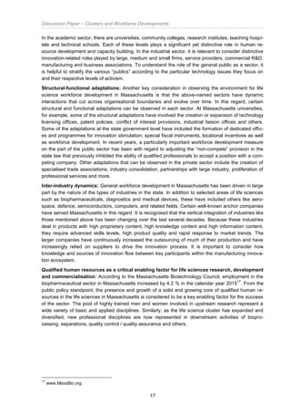 Discussion Paper – Clusters and Workforce Developments
17
In the academic sector, there are universities, community colleges, research institutes, teaching hospi-
tals and technical schools. Each of these levels plays a significant yet distinctive role in human re-
source development and capacity building. In the industrial sector, it is relevant to consider distinctive
innovation-related roles played by large, medium and small firms, service providers, commercial R&D,
manufacturing and business associations. To understand the role of the general public as a sector, it
is helpful to stratify the various “publics” according to the particular technology issues they focus on
and their respective levels of activism.
Structural-functional adaptations: Another key consideration in observing the environment for life
science workforce development in Massachusetts is that the above-named sectors have dynamic
interactions that cut across organisational boundaries and evolve over time. In this regard, certain
structural and functional adaptations can be observed in each sector. At Massachusetts universities,
for example, some of the structural adaptations have involved the creation or expansion of technology
licensing offices, patent policies, conflict of interest provisions, industrial liaison offices and others.
Some of the adaptations at the state government level have included the formation of dedicated offic-
es and programmes for innovation stimulation, special fiscal instruments, locational incentives as well
as workforce development. In recent years, a particularly important workforce development measure
on the part of the public sector has been with regard to adjusting the “non-compete” provision in the
state law that previously inhibited the ability of qualified professionals to accept a position with a com-
peting company. Other adaptations that can be observed in the private sector include the creation of
specialised trade associations, industry consolidation, partnerships with large industry, proliferation of
professional services and more.
Inter-industry dynamics: General workforce development in Massachusetts has been driven in large
part by the nature of the types of industries in the state. In addition to selected areas of life sciences
such as biopharmaceuticals, diagnostics and medical devices, these have included others like aero-
space, defence, semiconductors, computers, and related fields. Certain well-known anchor companies
have served Massachusetts in this regard. It is recognised that the vertical integration of industries like
those mentioned above has been changing over the last several decades. Because these industries
deal in products with high proprietary content, high knowledge content and high information content,
they require advanced skills levels, high product quality and rapid response to market trends. The
larger companies have continuously increased the outsourcing of much of their production and have
increasingly relied on suppliers to drive the innovation process. It is important to consider how
knowledge and sources of innovation flow between key participants within the manufacturing innova-
tion ecosystem.
Qualified human resources as a critical enabling factor for life sciences research, development
and commercialisation: According to the Massachusetts Biotechnology Council, employment in the
biopharmaceutical sector in Massachusetts increased by 4.2 % in the calendar year 2015
17
. From the
public policy standpoint, the presence and growth of a solid and growing core of qualified human re-
sources in the life sciences in Massachusetts is considered to be a key enabling factor for the success
of the sector. The pool of highly trained men and women involved in upstream research represent a
wide variety of basic and applied disciplines. Similarly, as the life science cluster has expanded and
diversified, new professional disciplines are now represented in downstream activities of biopro-
cessing, separations, quality control / quality assurance and others.
17
www.MassBio.org.
 