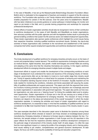 Discussion Paper – Clusters and Workforce Developments
19
In the case of MassBio, it has set up the Massachusetts Biotechnology Education Foundation (Mass-
BioEd) which is dedicated to the engagement of teachers and students in support of the life sciences
workforce. The Foundation also sponsors a Job Trends initiative which identifies workforce needs and
enables preparation for careers in the life sciences. Over the years since its establishment, MassBi-
oEd has taken initiatives to (a) provide guidance on career pathways in biotechnology; (b) monitor and
report on job trends in this field; and (c) provide training programmes and workshops for corporate
professional development.
Indirect effects of cluster organisation activities should also be recognised in terms of their contribution
to workforce development. In the cases of both MassBio and MassMedic as cluster organisations,
their advocacy activities with the public agencies and with the legislative bodies result in promoting the
general enabling conditions that sustain the life sciences sector and related employment opportunities.
These cluster organisations also sponsor yearly conferences which highlight the current issues facing
their respective industries, including qualified workforce recruitment issues. Similarly, the day-to-day
activities of these organisations also contribute to the recruitment and establishment of life science
companies that further expand employment opportunities and workforce development incentives.
5. Conclusions
The timely development of qualified workforce for emerging industries primarily occurs on the basis of
current and projected labour market demand. The workforce requirements of emerging industries such
as medical devices, digital industries, blue growth, mobile technologies and similar fields are evolving
and adapting at the same time that the industries themselves are evolving. In this regard, workforce
development efforts for emerging industries present multiple facets and stages.
Government efforts to support and enable the development of the corresponding workforce at each
stage of development must understand the nature and dynamics of the emerging industry of interest.
However, governments often act as risk takers to invest at a much earlier stage than industry would
act. Timing of capacity building efforts is a critical factor for purposes of achieving and maintaining the
level of competitive standing required remain at the forefront of innovation. Equally important are the
tools needed for monitoring the conditions, indicators and trends associated with assuring the availa-
bility of qualified professionals and support personnel. This paper puts forth the argument that correc-
tive functions involving promotion and advocacy for training and education are increasingly assumed
by cluster organisations in association with government agencies. The paper also points out how clus-
ter organisations can also serve as a “clearing house” for linking the available talent pool to employ-
ment opportunities. Cluster organisations in Europe and in the US are carrying out a variety of func-
tions in support of workforce development for emerging industries. The inclusion of many of these
functions can depend on the status and advancement of the overall “ecosystem” in which the cluster
organisation operates. In reviewing the activities and impact of cluster organisations with regard to
workforce development, it is essential to keep in mind that the availability of qualified workforce can be
considered to be the most important factor in determining the success of the industry cluster in ques-
tion.
The case examples described in this discussion paper serve to illustrate the dynamics among those
workforce development efforts directed at research and those directed at knowledge-based product
manufacturing. Emerging industries of relevance to Europe require a balance between the two. Fur-
thermore, the sample analysis of cluster organisations in both Europe and the US described in this
paper reflects the fact that the respective activities relating to workforce development correspond to
the particular stage of advancement of the industry cluster itself. At early stages, it is often the case
that the most significant impact is in raising the profile of the emerging industry and in framing policy-
level issues relating to job creation, competitiveness and general economic development. At later
stages, the focus can shift to assuring the availability of training and education programmes.
 