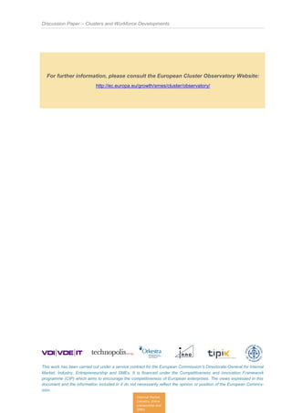 Discussion Paper – Clusters and Workforce Developments
This work has been carried out under a service contract for the European Commission’s Directorate-General for Internal
Market, Industry, Entrepreneurship and SMEs. It is financed under the Competitiveness and Innovation Framework
programme (CIP) which aims to encourage the competitiveness of European enterprises. The views expressed in this
document and the information included in it do not necessarily reflect the opinion or position of the European Commis-
sion.
Internal Market,
Industry, Entre-
preneurship and
SMEs
For further information, please consult the European Cluster Observatory Website:
http://ec.europa.eu/growth/smes/cluster/observatory/
 