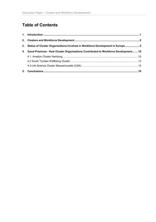 Discussion Paper – Clusters and Workforce Developments
Table of Contents
1. Introduction .....................................................................................................................................1
2. Clusters and Workforce Development..........................................................................................2
3. Status of Cluster Organisations Involved in Workforce Development in Europe....................5
4. Good Practices - How Cluster Organisations Contributed to Workforce Development........10
4.1. Aviation Cluster Hamburg ........................................................................................................10
4.2 South Tyrolian Wellbeing Cluster..............................................................................................13
4.3 Life Science Cluster Massachusetts (USA) ..............................................................................15
5. Conclusions...................................................................................................................................19
 