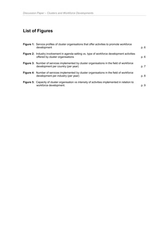 Discussion Paper – Clusters and Workforce Developments
List of Figures
Figure 1: Service profiles of cluster organisations that offer activities to promote workforce
development p. 6
Figure 2: Industry involvement in agenda setting vs. type of workforce development activities
offered by cluster organisations p. 6
Figure 3: Number of services implemented by cluster organisations in the field of workforce
development per country (per year) p. 7
Figure 4: Number of services implemented by cluster organisations in the field of workforce
development per industry (per year) p. 8
Figure 5: Capacity of cluster organisation vs intensity of activities implemented in relation to
workforce development. p. 9
 