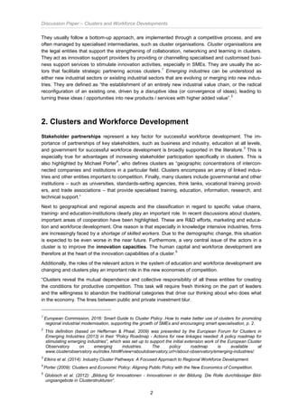 Discussion Paper – Clusters and Workforce Developments
2
They usually follow a bottom-up approach, are implemented through a competitive process, and are
often managed by specialised intermediaries, such as cluster organisations. Cluster organisations are
the legal entities that support the strengthening of collaboration, networking and learning in clusters.
They act as innovation support providers by providing or channelling specialised and customised busi-
ness support services to stimulate innovation activities, especially in SMEs. They are usually the ac-
tors that facilitate strategic partnering across clusters.
1
Emerging industries can be understood as
either new industrial sectors or existing industrial sectors that are evolving or merging into new indus-
tries. They are defined as “the establishment of an entirely new industrial value chain, or the radical
reconfiguration of an existing one, driven by a disruptive idea (or convergence of ideas), leading to
turning these ideas / opportunities into new products / services with higher added value”.
2
2. Clusters and Workforce Development
Stakeholder partnerships represent a key factor for successful workforce development. The im-
portance of partnerships of key stakeholders, such as business and industry, education at all levels,
and government for successful workforce development is broadly supported in the literature.
3
This is
especially true for advantages of increasing stakeholder participation specifically in clusters. This is
also highlighted by Michael Porter
4
, who defines clusters as “geographic concentrations of intercon-
nected companies and institutions in a particular field. Clusters encompass an array of linked indus-
tries and other entities important to competition. Finally, many clusters include governmental and other
institutions – such as universities, standards-setting agencies, think tanks, vocational training provid-
ers, and trade associations – that provide specialised training, education, information, research, and
technical support.”
Next to geographical and regional aspects and the classification in regard to specific value chains,
training- and education-institutions clearly play an important role. In recent discussions about clusters,
important areas of cooperation have been highlighted. These are R&D efforts, marketing and educa-
tion and workforce development. One reason is that especially in knowledge intensive industries, firms
are increasingly faced by a shortage of skilled workers. Due to the demographic change, this situation
is expected to be even worse in the near future. Furthermore, a very central issue of the actors in a
cluster is to improve the innovation capacities. The human capital and workforce development are
therefore at the heart of the innovation capabilities of a cluster.
5
Additionally, the roles of the relevant actors in the system of education and workforce development are
changing and clusters play an important role in the new economies of competition.
“Clusters reveal the mutual dependence and collective responsibility of all these entities for creating
the conditions for productive competition. This task will require fresh thinking on the part of leaders
and the willingness to abandon the traditional categories that drive our thinking about who does what
in the economy. The lines between public and private investment blur.
1
European Commission, 2016: Smart Guide to Cluster Policy. How to make better use of clusters for promoting
regional industrial modernisation, supporting the growth of SMEs and encouraging smart specialisation, p. 2.
2
This definition (based on Heffernan & Phaal, 2009) was presented by the European Forum for Clusters in
Emerging Industries (2013) in their “Policy Roadmap - Actions for new linkages needed: A policy roadmap for
stimulating emerging industries”, which was set up to support the initial extension work of the European Cluster
Observatory on emerging industries. The policy roadmap is available at
www.clusterobservatory.eu/index.html#!view=aboutobservatory;url=/about-observatory/emerging-industries/.
3
Elkins et al. (2014): Industry Cluster Pathways: A Focused Approach to Regional Workforce Development.
4
Porter (2009): Clusters and Economic Policy: Aligning Public Policy with the New Economics of Competition.
5
Globisch et al. (2012): „Bildung für Innovationen - Innovationen in der Bildung. Die Rolle durchlässiger Bild-
ungsangebote in Clusterstrukturen“.
 