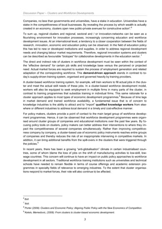 Discussion Paper – Clusters and Workforce Developments
3
Companies, no less than governments and universities, have a stake in education. Universities have a
stake in the competitiveness of local businesses. By revealing the process by which wealth is actually
created in an economy, clusters open new public-private avenues for constructive action”.
6
To sum up, regional clusters and regional, sectoral and / or innovation-networks can be seen as a
flourishing environment for innovation processes, increasingly concerning education and workforce
development issues. At an international level, a tendency to a closer cooperation between the fields of
research, innovation, economic and education policy can be observed. In the field of education policy
this has led to new or developed institutions and supplies, in order to address regional development
needs and changing labour market requirements. Therefore, regional innovation systems and clusters
can be described as favourable “biotopes” for collaborative developments in the education sector.
7
The direct and indirect role of clusters in workforce development must be seen within the context of
the “effective demand” for certain job skills and knowledge base versus the perceived or projected
need. Actual market forces are required to sustain the process of employment generation and related
adaptation of the corresponding workforce. This demand-driven approach stands in contrast to to-
day’s supply-driven training system, organised and governed heavily by training providers.
A cluster-based workforce training system, for example, will train workers to fill actual jobs in the clus-
ter and meet the actual skill needs of these jobs. In a cluster-based workforce development model,
workers will also be equipped to seek employment in multiple firms in many parts of the cluster, in
contrast to training programmes that subsidize training in individual firms. This same rationale for a
cluster approach applies to most types of economic development programmes.
8
Because of time lags
in market demand and trained workforce availability, a fundamental issue that is of concern to
knowledge industries is the ability to attract and to “import” qualified knowledge workers from else-
where or different industries to address local demand in a timely and cost-effective manner.
For policy makers, clusters provide a point of contact to the main target group of workforce develop-
ment programmes. Hence, it can be observed that workforce development programmes were organ-
ised around cluster groups of companies and educational institutions over the past few years. By fo-
cusing policy tools on clusters, policy makers can better address their interventions to where they im-
pact the competitiveness of several companies simultaneously. Rather than improving competitive-
ness company by company, a cluster-based use of economic policy instruments reaches entire groups
of companies and thereby reduces the risk of an inappropriate intervening in competitive markets. In
addition, it can bring additional benefits from the spill-overs in the clusters that were triggered through
the policies.
9
In recent years, there has been a growing “anti-globalisation” climate in certain industrialised coun-
tries, some of whom blame the loss of jobs on the shift of manufacturing activities to low-skill, low-
wage countries. This concern will continue to have an impact on public policy approaches to workforce
development in all sectors. Traditional workforce training institutions such as universities and technical
schools have needed to remain flexible in terms of course offerings and academic extension pro-
grammes in specialty fields of relevance to emerging industries. To the extent that cluster organisa-
tions respond to market forces, their role will also continue to be affected.
6
Ibid.
7
Ibid.
8
Porter (2009): Clusters and Economic Policy: Aligning Public Policy with the New Economics of Competition.
9
Ketels, Memedovic, (2008): From clusters to cluster-based economic development.
 
