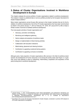 Discussion Paper – Clusters and Workforce Developments
5
3. Status of Cluster Organisations Involved in Workforce
Development in Europe
This chapter analyses the service portfolio of cluster organisations related to workforce development.
The analysis is based on statistical data on service portfolio provided by the European Secretariat for
Cluster Analysis (ESCA)
10
.
Many cluster organisations across Europe offer services to their cluster members that aim for the fa-
cilitation of workforce development. Out of the 473 cluster organisations that have been benchmarked
by ESCA in the period January 1
st
, 2012 to February 15
th
, 2016, 401 (around 85 %) offer at least a
limited number of services to facilitate workforce development.
The most popular activities of cluster organisations are
11
:
 Advocacy, promotion and lobbying
 Monitoring and intelligence gathering
 Sector analysis and projection of workforce needs
 Design or implementation of direct training activities
 Collaboration with education institutions
 Matchmaking, placement and clearing functions
 Contribution to upgrading vocational training systems
 Contribution to upgrading curricula at universities
Although quite a high proportion of cluster organisations offer services in the field of workforce devel-
opment, the development of human resources is not among the priority areas (see Figure 1). In gen-
eral, much more attention is given to networking, matchmaking, cooperation and acquisition of third
party funding than to workforce development.
10
Lämmer-Gamp, T. 2015: Clusterentwicklung durch Smart Specialisation und systemische Vernetzung von
Politiken und Programmen. In: Institut für Innovation und Technik Berlin, 2015: Neue Formen der Kooperation
in regionalen Innovationssystemen, Jahresbericht Vol. 7, S. 21, available at: http://www.iit-
berlin.de/de/publikationen/jahresbericht-iit-vol-7.
11
According to the survey the European Secretariat for Cluster Analysis, conducted in summer 2016 (based on
470 cluster organisations investigated).
 