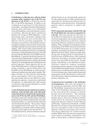 1
I. INTRODUCTION
Contributing to achieving more coherent global
economic policy-making is one of the five core
functions of the WTO, as defined by Article
III.5 of the WTO Agreement. Its ability to do
so depends on it carrying of its other functions
successfully – providing a forum for liberalization,
ensuring strict observance of its multilateral
rules and disciplines, and contributing to policy
surveillance. Beyond the direct commercial
benefits this brings to WTO Members, a well
functioning, open, rules-based, trading system
makes trade policies more predictable and
effective tools for economic management. It
increases resource flows to developing countries,
strengthens markets and economies structurally,
and helps underpin macroeconomic and financial
stability. That, in turn, makes trade ministries and
the WTO more influential partners in cooperating
with finance and development ministries, and with
the International Monetary Fund (IMF) and the
World Bank, to generate the broad coherence of
economic policy-making that is sought at national
and international levels, and to advance the shared
objectives of sustainable growth, development and
poverty reduction. These objectives are set out
in the WTO Ministerial “Coherence Mandate”,
which establishes a special relationship with
the IMF and the World Bank to achieve greater
coherence in global economic policy-making. This
paper will focus on this tripartite relationship
and its achievements. This is not exclusive of
the relationship between the WTO and other
multilateral agencies, in particular specialized
UN agencies – a relationship (the wider concept
of coherence) that has been detailed in a recent
publication of the WTO.1
A clear distinction must be made between (policy)
coherence, on the one hand, and, on the other hand,
cooperation between international organizations
such as the WTO, the IMF and the World Bank.
Coherence is the result of policy-makers achieving
greater harmony between trade policies and other
economic policies, e.g., macroeconomic, financial
and development policies. Since policy design
and implementation fall under the sovereign
responsibility of countries, steps to achieve policy
coherence must begin at the national level. At
the multilateral level, coherence between national
1 WTO (2004), World Trade Report: Coherence,
Geneva.
policies based on an internationally agreed set
of rules and principles is welfare enhancing and
important for increasing the effectiveness of
these policies at the national level. International
agencies need to cooperate to support this
process.
WTO cooperation agreements with the IMF and
the World Bank have now been in operation for
a decade. They have proved, by and large, to
be an effective framework for the expansion of
activities, programmes and initiatives conducted
by the three institutions at staff level, aimed at
promoting coherence in global economic policy-
making. Today, cooperation encompasses nearly
all functions of the WTO, and nearly all divisions
of the WTO Secretariat are in regular contact
with their counterparts in the staff of the Bretton-
Woods institutions. Daily cooperation takes place
during and outside periods of negotiations in
nearly all areas of WTO activity; rules, technical
assistance, surveillance, economic analysis and
others areas described in this report, thereby
greatly contributing to the fulfilment of policy
coherence objectives: helping strengthen
developing countries' capacity to reap the benefits
of the multilateral trading system; contributing to
global policy surveillance and economic analysis
on cross-cutting issues; improving the timing and
sequencing of trade liberalization so that it fits
with other policy objectives (financial stability,
poverty reduction), etc,.
Cooperation has responded to the challenges
of circumstances. Soon after the adoption of
the framework agreements with the IMF and
the World Bank, cooperation was tested in the
wake of the South-East Asian financial crisis,
as the crisis spread by contagion to Eastern
Europe and Latin America. The challenge
for the international community was to keep
markets open so that crisis-stricken economies
could recover by exporting to fast-growing
importing countries, mainly in North America
and Europe. A protectionist backlash, a credible
threat in view of the very large devaluations that
the crisis provoked in some of the countries
affected, could have prevented such recovery
with major implications for world economic
stability. While each international organization
acted within its mandate, cooperation took
place to bring about a coherent response to a
 