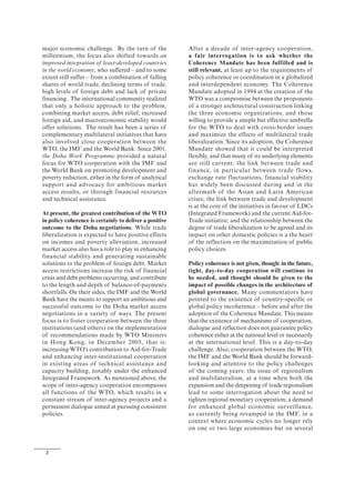 2
major economic challenge. By the turn of the
millennium, the focus also shifted towards an
improved integration of least-developed countries
in the world economy, who suffered – and to some
extent still suffer – from a combination of falling
shares of world trade, declining terms of trade,
high levels of foreign debt and lack of private
financing. The international community realized
that only a holistic approach to the problem,
combining market access, debt relief, increased
foreign aid, and macroeconomic stability would
offer solutions. The result has been a series of
complementary multilateral initiatives that have
also involved close cooperation between the
WTO, the IMF and the World Bank. Since 2001,
the Doha Work Programme provided a natural
focus for WTO cooperation with the IMF and
the World Bank on promoting development and
poverty reduction, either in the form of analytical
support and advocacy for ambitious market
access results, or through financial resources
and technical assistance.
At present, the greatest contribution of the WTO
in policy coherence is certainly to deliver a positive
outcome to the Doha negotiations. While trade
liberalization is expected to have positive effects
on incomes and poverty alleviation, increased
market access also has a role to play in enhancing
financial stability and generating sustainable
solutions to the problem of foreign debt. Market
access restrictions increase the risk of financial
crisis and debt problems occurring, and contribute
to the length and depth of balance-of-payments
shortfalls. On their sides, the IMF and the World
Bank have the means to support an ambitious and
successful outcome to the Doha market access
negotiations in a variety of ways. The present
focus is to foster cooperation between the three
institutions (and others) on the implementation
of recommendations made by WTO Ministers
in Hong Kong, in December 2005, that is:
increasing WTO's contribution to Aid-for-Trade
and enhancing inter-institutional cooperation
in existing areas of technical assistance and
capacity building, notably under the enhanced
Integrated Framework. As mentioned above, the
scope of inter-agency cooperation encompasses
all functions of the WTO, which results in a
constant stream of inter-agency projects and a
permanent dialogue aimed at pursuing consistent
policies.
After a decade of inter-agency cooperation,
a fair interrogation is to ask whether the
Coherence Mandate has been fulfilled and is
still relevant, at least up to the requirements of
policy coherence or coordination in a globalized
and interdependent economy. The Coherence
Mandate adopted in 1994 at the creation of the
WTO was a compromise between the proponents
of a stronger architectural construction linking
the three economic organizations, and those
willing to provide a simple but effective umbrella
for the WTO to deal with cross-border issues
and maximize the effects of multilateral trade
liberalization. Since its adoption, the Coherence
Mandate showed that it could be interpreted
flexibly, and that many of its underlying elements
are still current: the link between trade and
finance, in particular between trade flows,
exchange rate fluctuations, financial stability
has widely been discussed during and in the
aftermath of the Asian and Latin American
crises; the link between trade and development
is at the core of the initiatives in favour of LDCs
(Integrated Framework) and the current Aid-for-
Trade initiative; and the relationship between the
degree of trade liberalization to be agreed and its
impact on other domestic policies is a the heart
of the reflection on the maximization of public
policy choices.
Policy coherence is not given, though: in the future,
tight, day-to-day cooperation will continue to
be needed, and thought should be given to the
impact of possible changes in the architecture of
global governance. Many commentators have
pointed to the existence of country-specific or
global policy incoherence – before and after the
adoption of the Coherence Mandate. This means
that the existence of mechanisms of cooperation,
dialogue and reflection does not guarantee policy
coherence either at the national level or necessarily
at the international level. This is a day-to-day
challenge. Also, cooperation between the WTO,
the IMF and the World Bank should be forward-
looking and attentive to the policy challenges
of the coming years: the issue of regionalism
and multilateralism, at a time when both the
expansion and the deepening of trade regionalism
lead to some interrogation about the need to
tighten regional monetary cooperation; a demand
for enhanced global economic surveillance,
as currently being revamped in the IMF, in a
context where economic cycles no longer rely
on one or two large economies but on several
 