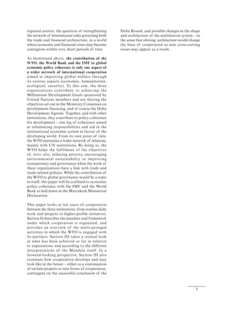 3
regional centres; the question of strengthening
the network of international rules governing both
the trade and financial architecture, in a world
where economic and financial crises may become
contagious within very short periods of time.
As mentioned above, the contribution of the
WTO, the World Bank and the IMF to global
economic policy coherence is only one aspect of
a wider network of international cooperation
aimed at improving global welfare through
its various aspects (economic, humanitarian,
ecological, security). To this aim, the three
organizations contribute to achieving the
Millennium Development Goals sponsored by
United Nations members and are sharing the
objectives set out in the Monterey Consensus on
development financing, and of course the Doha
Development Agenda. Together, and with other
institutions, they contribute to policy coherence
for development - one leg of coherence aimed
at rebalancing responsibilities and aid in the
international economic system in favour of the
developing world. From its own point of view,
the WTO maintains a wider network of relations,
mainly with UN institutions. By doing so, the
WTO helps the fulfilment of the objectives
of, inter alia, reducing poverty, encouraging
environmental sustainability or improving
transparency and governance when the work of
these organizations have a link with trade and
trade-related policies. While the contribution of
the WTO to global governance would be a topic
in itself, this paper will be confined to economic
policy coherence with the IMF and the World
Bank as laid down in the Marrakesh Ministerial
Declaration.
This paper looks at ten years of cooperation
between the three institutions, from routine daily
work and projects to higher-profile initiatives.
Section II describes the mandate and framework
under which cooperation is organized, and
provides an overview of the multi-pronged
activities in which the WTO is engaged with
its partners. Section III takes a critical look
at what has been achieved so far in relation
to expectations and according to the different
interpretations of the Mandate itself. In a
forward-looking perspective, Section III also
examines how cooperation develops and may
look like in the future – either as a continuation
of certain projects or new forms of cooperation,
contingent on the successful conclusion of the
Doha Round, and possible changes in the shape
and architecture of the multilateral system – in
the sense that altering architecture would change
the lines of cooperation as new cross-cutting
issues may appear as a result.
 
