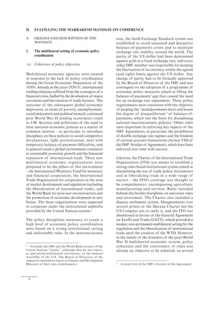 4
II. FULFILLING THE MARRAKESH MANDATE ON COHERENCE
A. ORIGINS AND DESCRIPTION OF THE
MANDATE
1. The multilateral setting of economic policy
coordination
(a) Coherence of policy objectives
Multilateral economic agencies were created
in response to the lack of policy coordination
during the Great Economic Depression of the
1930's. Already in the years 1929-31, international
trading relations suffered from the contagion of a
financial crisis, fuelled by the devaluation of major
currencies and the erection of trade barriers. The
outcome of the subsequent global economic
depression, in terms of poverty, unemployment,
social dislocation and political turmoil, convinced
post World War II leading economists (such
as J.M. Keynes) and politicians of the need to
treat national economic policies as a matter of
common interest – in particular to introduce
disciplines on these policies to avoid competitive
devaluations, fight protectionism, deal with
temporary balance-of-payment difficulties, and
in general create a global environment conducive
to sustainable economic growth and the balanced
expansion of international trade. Three new
multilateral economic organizations were
proposed to be the pillars of this environment
– the International Monetary Fund for monetary
and financial cooperation, the International
Trade Organization for cooperation in the area
of market development and regulation (including
the liberalization of international trade), and
the World Bank for post-war reconstruction and
the promotion of economic development in new
States. The three organizations were supposed
to cooperate under the institutional umbrella
provided by the United Nations system.2
The policy disciplines necessary to create a
high level of economic policy coordination
were based on a strong institutional setting
and enforceable rules. In the macroeconomic
2 Formally the IMF and the World Bank are part of the
United Nations “family”, although they do not report,
as specialized multilateral institutions, to the General
Assembly of the UN. The Board of Directors of the
respective institutions report to Finance and Development
Ministers of their own constituencies.
area, the Gold Exchange Standard system was
established to avoid sustained and disruptive
balance-of-payments crises and to maintain
exchange rate stability around the world. The
parity of the US dollar had been determined
against gold at a fixed exchange rate, and every
other IMF member was responsible for keeping
the fluctuation of its currency within the agreed
(and tight) limits against the US dollar. Any
change of parity had to be formally approved
by the Board of Directors of the IMF and was
contingent on the adoption of a programme of
economic policy measures aimed at filling the
balance-of-payments' gap that caused the need
for an exchange rate adjustment. These policy
requirements were consistent with the objective
of keeping the “maladjustments short and lessen
the degree of disequilibrium” of balance-of-
payments, which was the basis for disciplining
national macroeconomic policies.3
Other rules
were important in enforcing key aspects of the
IMF Agreements, in particular the prohibition
of double exchange rate regimes and the freedom
of current account transactions (Article VIII of
the IMF Articles of Agreement), which have been
enforced over time with success.
Likewise, the Charter of the International Trade
Organization (ITO) was meant to establish a
strong rules-based institutional system aimed at
disciplining the use of trade policy instruments
and at liberalizing trade in a wide range of
sectors – the ITO's coverage was thought to
be comprehensive: encompassing agriculture,
manufacturing and services. Rules included
behind-the-border disciplines on anti-trust rules
and investment. The Charter also included a
dispute settlement system. Disagreements over
several points of the Havana Charter led the
US Congress not to ratify it, and the ITO was
abandoned in favour of the General Agreement
on Tariffs and Trade (GATT), which provided a
weaker, non-permanent multilateral setting for the
regulation and the liberalization of international
trade until the creation of the WTO. However,
in the minds of the founders of the post-World
War II multilateral economic system, policy
coherence and the consistency of rules was
already an objective to be achieved, so several
3 Article I (vi) of the IMF's Articles of the Agreement.
 