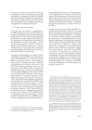 5
articles were inserted in the GATT reflecting
in particular (1) the attachment of the trading
community to exchange rate stability (2) and the
need for the trading community to ensure that the
rules-based trading system is not frustrated by
the undisciplined use of multiple exchange rate
arrangements or exchange restrictions.
(b) Coherent rules and disciplines
From the onset, the Articles of Agreement of
the IMF and the provisions of the GATT were
designed to complement each other by introducing
a coherent set of rules aimed at the progressive
liberalization of trade and payments; the search
for coherence is not surprising as the founders of
the multilateral economic institutions – several
of them being present in both the Bretton-
Woods and the Havana Conferences – shared a
common vision of the system they created and
an understanding of the links that should exist
between the parts of that system.4
Examples of such linkages are evident in GATT
Article XV, requiring GATT Contracting Parties
(now WTO Members) to cooperate with the
IMF on questions related to the freedom (or
restrictions) to exchange and trade. Members
are required not to frustrate the intent of the
GATT provisions by exchange actions, nor the
provisions of the IMF Articles of Agreement
through trade action. Other provisions translate
this into specific obligations. For example, GATT
Article II:3 prohibits Members from altering
their method of converting currencies so as to
impair the value of their tariff concessions;
GATT Article VII requires Members normally to
use exchange rates recognized by the IMF when
valuing goods for customs purposes; Article
VI:2 and 3 (Ad. Note) treats multiple currency
practices in certain circumstances as constituting
a subsidy to exports; GATT Article XVI (Ad.
Note) permits the use of multiple exchange rates
strictly in accordance with the IMF Articles
of Agreement; and the Agreement on Trade-
Related Investment Measures (TRIMs) treats
foreign exchange balancing requirements as a
4 For example, J.M. Keynes was one of the personalities
participating in the creation of both the Bretton-Woods
institutions and the ITO/GATT system.
quantitative import restriction.5
The importance
of a disciplined use of exchange restrictions as
well as close institutional cooperation with the
IMF (in particular in the case of restrictions for
balance-of-payments purposes or restrictions on
capital movements) has also been carried into
the General Agreement on Trade in Services
(GATS).
Cooperation between the GATT and IMF was
also required in the event of GATT Contracting
Parties encountering serious balance-of-payments
and external financial difficulties, as included
in the GATT Articles and later in the GATS,
the Agreement on Trade-Related Investment
Measures and that on Government Procurement.
GATT Articles XII and XVIII:B and GATS
Article XII allow a Member to impose trade
restrictions to safeguard its external financial
position and its balance-of-payments, subject
to certain conditions. In the case of the GATS,
restrictions on payments or transfers for
transactions related to the Member's specific
commitments have also been permitted in these
circumstances, subject to the restrictions being
consistent with the IMF Articles of Agreement.
GATT Article XV sets out the role of the IMF
in relation to Members' use of these balance-of-
payments provisions.6
5 Following the second amendment of the IMF Articles
of Agreement in 1978 to reflect the breakdown of the par
value exchange rate system, adjustments to some of the
GATT provisions relating to exchange rates were made by
the CONTRACTING PARTIES. Since then, and notably
in the Uruguay Round agreements that contain provisions
relating to the use of exchange rates, market exchange rates
have been used as the point of reference. For example,
in the Agreement on Agriculture, the “Guidelines for the
Calculation of Tariff Equivalents” (Attachment to Annex
5:3) require Members to convert external prices to domestic
currencies generally using the annual average market
exchange rate for the same period as the price data; and
Article II:2.4.1 of the Agreement on Implementation of
Article VI of the GATT 1994 requires that currencies be
converted using the rate of exchange on the date of sale,
or in certain circumstances the forward exchange rate.
6 A comprehensive account of all GATT/WTO provisions
that are relevant to the relationship between trade and
finance and trade and debt can be found in WTO Document
WT/WGTDF/W/3 of 21 June 2002, prepared by the WTO
Secretariat for the Working Group on Trade, Debt and
Finance.
 