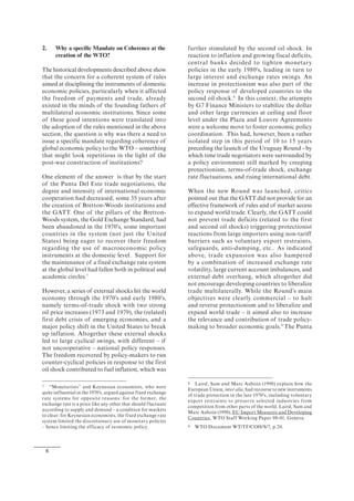 6
2. Why a specific Mandate on Coherence at the
creation of the WTO?
The historical developments described above show
that the concern for a coherent system of rules
aimed at disciplining the instruments of domestic
economic policies, particularly when it affected
the freedom of payments and trade, already
existed in the minds of the founding fathers of
multilateral economic institutions. Since some
of these good intentions were translated into
the adoption of the rules mentioned in the above
section, the question is why was there a need to
issue a specific mandate regarding coherence of
global economic policy to the WTO – something
that might look repetitious in the light of the
post-war construction of institutions?
One element of the answer is that by the start
of the Punta Del Este trade negotiations, the
degree and intensity of international economic
cooperation had decreased, some 35 years after
the creation of Bretton-Woods institutions and
the GATT. One of the pillars of the Bretton-
Woods system, the Gold Exchange Standard, had
been abandoned in the 1970's, some important
countries in the system (not just the United
States) being eager to recover their freedom
regarding the use of macroeconomic policy
instruments at the domestic level. Support for
the maintenance of a fixed exchange rate system
at the global level had fallen both in political and
academic circles.7
However, a series of external shocks hit the world
economy through the 1970's and early 1980's,
namely terms-of-trade shock with two strong
oil price increases (1973 and 1979), the (related)
first debt crisis of emerging economies, and a
major policy shift in the United States to break
up inflation. Altogether these external shocks
led to large cyclical swings, with different – if
not uncooperative – national policy responses.
The freedom recovered by policy-makers to run
counter-cyclical policies in response to the first
oil shock contributed to fuel inflation, which was
7 “Monetarists” and Keynesian economists, who were
quite influential in the 1970's, argued against fixed exchange
rate systems for opposite reasons: for the former, the
exchange rate is a price like any other that should fluctuate
according to supply and demand – a condition for markets
to clear; for Keynesian economists, the fixed exchange rate
system limited the discretionary use of monetary policies
– hence limiting the efficacy of economic policy.
further stimulated by the second oil shock. In
reaction to inflation and growing fiscal deficits,
central banks decided to tighten monetary
policies in the early 1980's, leading in turn to
large interest and exchange rates swings. An
increase in protectionism was also part of the
policy response of developed countries to the
second oil shock.8
In this context, the attempts
by G7 Finance Ministers to stabilize the dollar
and other large currencies at ceiling and floor
level under the Plaza and Louvre Agreements
were a welcome move to foster economic policy
coordination. This had, however, been a rather
isolated step in this period of 10 to 15 years
preceding the launch of the Uruguay Round - by
which time trade negotiators were surrounded by
a policy environment still marked by creeping
protectionism, terms-of-trade shock, exchange
rate fluctuations, and rising international debt.
When the new Round was launched, critics
pointed out that the GATT did not provide for an
effective framework of rules and of market access
to expand world trade. Clearly, the GATT could
not prevent trade deficits (related to the first
and second oil shocks) triggering protectionist
reactions from large importers using non-tariff
barriers such as voluntary export restraints,
safeguards, anti-dumping, etc.. As indicated
above, trade expansion was also hampered
by a combination of increased exchange rate
volatility, large current account imbalances, and
external debt overhang, which altogether did
not encourage developing countries to liberalize
trade multilaterally. While the Round’s main
objectives were clearly commercial – to halt
and reverse protectionism and to liberalize and
expand world trade – it aimed also to increase
the relevance and contribution of trade policy-
making to broader economic goals.9
The Punta
8 Laird, Sam and Marc Auboin (1998) explain how the
European Union, inter alia, had recourse to new instruments
of trade protection in the late 1970's, including voluntary
export restraints to preserve selected industries from
competition from other parts of the world. Laird, Sam and
Marc Auboin (1998), EU Import Measures and Developing
Countries, WTO Staff Working Paper 98-01, Geneva.
9 WTO Document WT/TF/COH/S/7, p.20.
 