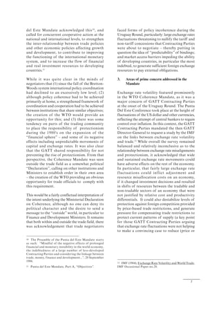 7
del Este Mandate acknowledged this10
, and
called for concurrent cooperative action at the
national and international levels, to strengthen
the inter-relationship between trade policies
and other economic policies affecting growth
and development, to contribute to improving
the functioning of the international monetary
system, and to increase the flow of financial
and real investment resources to developing
countries.11
While it was quite clear in the minds of
negotiators that (1) since the fall of the Bretton-
Woods system international policy coordination
had declined to an excessively low level; (2)
although policy coherence had to be achieved
primarily at home, a strengthened framework of
coordination and cooperation had to be achieved
between institutions that share similar objectives;
the creation of the WTO would provide an
opportunity for this; and (3) there was some
tendency on parts of the trading community
to place the responsibility of protectionism
during the 1980's on the expansion of the
“financial sphere” – and some of its negative
effects including unpredictable movements of
capital and exchange rates. It was also clear
that the GATT shared responsibility for not
preventing the rise of protectionism. From that
perspective, the Coherence Mandate was seen
outside the trade field as a somewhat political
“Declaration”, calling on other institutions and
Ministers to establish order in their own area
– the creation of the WTO providing an obvious
opportunity for trade officials to comply with
this requirement.
This would be a fairly conflictual interpretation of
the intent underlying the Ministerial Declaration
on Coherence, although no one can deny its
political character and the desire to send a
message to the “outside” world, in particular to
Finance and Development Ministers. It remains
that both within and outside the trade field, there
was acknowledgement that trade negotiators
10 The Preamble of the Punta del Este Mandate starts
as such: “Mindful of the negative effects of prolonged
financial and monetary instability in the world economy,
the indebtedness of a large number of less-developed
Contracting Parties and considering the linkage between
trade, money, finance and development...”, 20 September
1986.
11 Punta del Este Mandate, Part A, “Objectives”.
faced forms of policy incoherence during the
Uruguay Round, particularly: large exchange rates
fluctuations threatening to nullify the tariff and
non-tariff concessions that Contracting Parties
were about to negotiate – thereby putting in
question the idea of “predictability” of bindings;
and market access barriers impeding the ability
of developing countries, in particular the most
indebted, to generate sufficient foreign exchange
resources to pay external obligations.
3. Areas of prime concern addressed in the
Mandate
Exchange rate volatility featured prominently
in the WTO Coherence Mandate, as it was a
major concern of GATT Contracting Parties
at the onset of the Uruguay Round. The Punta
Del Este Conference took place at the height of
fluctuations of the US dollar and other currencies,
reflecting the attempt of central bankers to regain
control over inflation. In this context, the GATT
Contracting Parties mandated the then GATT
Director-General to request a study by the IMF
on the links between exchange rate volatility
and trade.12
While overall the survey remained
balanced and relatively inconclusive as to the
relationship between exchange rate misalignments
and protectionism, it acknowledged that wide
and sustained exchange rate movements could
have adverse effects on the rest of the economy.
In particular, that fairly large exchange rate
fluctuations could inflict adjustment and
resource misallocation costs on an economy,
if it changed investment decisions and resulted
in shifts of resources between the tradable and
non-tradable sectors of an economy that were
not justified by relative cost and productivity
differentials. It could also destabilize levels of
protection against foreign competition provided
by price-based trade restrictions, and generate
pressure for compensating trade restrictions to
protect current patterns of supply (a key point
for those GATT Contracting Parties arguing
that exchange rate fluctuations were not helping
to make a convincing case to reduce (price or
12 IMF (1984), Exchange Rate Volatility and World Trade,
IMF Occasional Paper no.28.
 