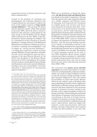 8
quantitative) levels of border protection and
bind it multilaterally).13
Linked to the problem of exchange rate
misalignments, the Coherence objective in the
Uruguay Round was also meant to address the
more or less explicit concerns of large current
account imbalances.14
The growing US deficit
and the Japanese surplus, which had emerged
in the early 1980's, led at the time to strains in
bilateral trade relations, compounded by the
large swings of the US Dollar and the alleged
under-evaluation of the Yen. While, in the end,
the need for “greater exchange rate stability” and
its “contribution on the correction of external
imbalances”was kept in the text of the Ministerial
Declaration on Coherence, it did not go as far as
to mention “exchange rate misalignments” and
its impact on “current account imbalances”,
a wording that would have created acrimony
amongst Members. Former negotiators remember
that the current formulation came up after a
meeting of the then Director-General of the
GATT and the Heads of the Bretton-Woods
institutions in 1989, concluding on the complex
and non-exclusive relationship between exchange
rate fluctuations and current account imbalances,
and that in any case such problems “were least
amenable to improvement by international
agencies themselves”.15
13 The IMF paper also mentioned that large exchange
rate fluctuations could be a channel for instability for
the real sector of an economy, that it could disrupt trade
by creating inflationary pressures, causing large private
capital movements that would not be justified by underlying
fundamentals of the economy, and by hindering the capacity
of countries to repay foreign debt. In a further IMF
research paper, Dell'Ariccia (Dell'Ariccia, Giovanni (1998),
Exchange Rate Fluctuations and Trade Flows: Evidence
from the European Union, IMF Working Paper no. 98/107)
further indicated that uncertainty generated by small,
short-term fluctuations in nominal exchange rates generates
commercial risk, although it could generally be tackled
effectively through financial hedging. However, wider
and deeper fluctuations in exchange rates, and sustained
misalignment of exchange rates away from levels that
reflect inflation rate differentials, send incorrect price
signals which can destabilize international trade flows.
This increases uncertainty for traders that often cannot
(or is too costly to) be hedged effectively.
14 Ostry, Sylvia (1999), Coherence in Global Policy-Making:
Is this possible, Canadian Business Economics 20 (October
1999).
15 Ostry, Sylvia, Op. Cit., p. 22, and Sampson, Gary (1998),
“Greater Coherence in Global Economic Policy Making:
A WTO Perspective” in Anne O. Krueger (ed.), The WTO
as An International Organization, p.267, University of
Chicago Press.
While not as prominent as during the Asian
crisis, the link between trade and financial flows
was already in the minds of negotiators. Starting
from the premise that trade expansion depends
on a reliable, adequate and efficient source
of financing, both long-term (for investment
in tradable goods and services) and short-
term (financial instruments that allow “real”
transactions to be protected from instability
in asset prices, and for trade-financing), the
global financial integration that resulted from the
deregulation of domestic financial markets and
the liberalization of international capital flows
in the 1980's (BIS, 1986)16
, came as a useful tool
to support the expansion of international trade.
However, with the growing lending exposure
of G-7 banks to developing countries in the
1980's, the trading community was concerned that
the globalizing financial sector could become a
source of instability in its own right. The defaults
of certain emerging countries in the early to
late 1980's (Argentina, Brazil, former socialist
countries) provoked a sentiment of vulnerability
to changes among international investors, since
market expectations play a key role in setting
financial asset prices and directing financial
flows (IMF, 1998).
The realization that market access and debt
repayment were closely intertwined was another
motive for an enhanced policy coherence mandate;
indeed, one could not expect indebted countries
to earn the necessary foreign exchange to meet
their financial obligations if they were denied
the possibility to export their goods. Despite
efforts by the creditors such as the Brady plan
and rescheduling by the Paris Club to lighten the
debt burden of affected countries, growth in these
countries had been impaired by the increasing
amount of domestic resources needed to pay
the debt, and its related crowding-out effects on
private investment. External debt also maintained
weak balance-of-payments and fiscal positions,
contributing to the lack of foreign investor
confidence in domestic economic prospects. As
a result, concerted policies combining increased
export opportunities, improved supply-side
response, sound macroeconomic and fiscal
policies, and open trade policies were required
to tackle the debt problem. It was clear that
16 Bank of International Settlement (1986), Financial
Innovations and Monetary Control, Basel.
 